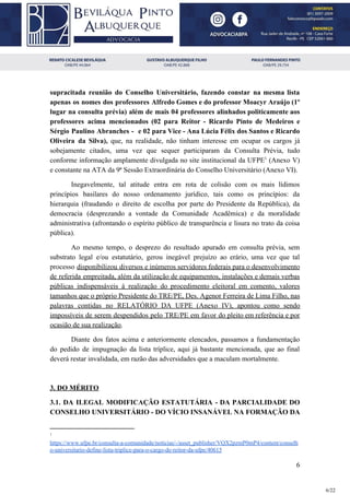 supracitada reunião do Conselho Universitário, fazendo constar na mesma lista
apenas os nomes dos professores Alfredo Gomes e do professor Moacyr Araújo (1º
lugar na consulta prévia) além de mais 04 professores alinhados politicamente aos
professores acima mencionados (02 para Reitor - Ricardo Pinto de Medeiros e
Sérgio Paulino Abranches - e 02 para Vice - Ana Lúcia Félix dos Santos e Ricardo
Oliveira da Silva), ​que, na realidade, não tinham interesse em ocupar os cargos já
sobejamente citados, uma vez que sequer participaram da Consulta Prévia, tudo
conforme informação amplamente divulgada no site institucional da UFPE (Anexo V)1
e constante na ATA da 9ª Sessão Extraordinária do Conselho Universitário (Anexo VI).
Inegavelmente, tal atitude entra em rota de colisão com os mais lídimos
princípios basilares do nosso ordenamento jurídico, tais como os princípios: da
hierarquia (fraudando o direito de escolha por parte do Presidente da República), da
democracia (desprezando a vontade da Comunidade Acadêmica) e da moralidade
administrativa (afrontando o espírito público de transparência e lisura no trato da coisa
pública).
Ao mesmo tempo, o desprezo do resultado apurado em consulta prévia, sem
substrato legal e/ou estatutário, gerou inegável prejuízo ao erário, uma vez que tal
processo ​disponibilizou diversos e inúmeros servidores federais para o desenvolvimento
de referida empreitada, além da utilização de equipamentos, instalações e demais verbas
públicas indispensáveis à realização do procedimento eleitoral em comento, valores
tamanhos que o próprio Presidente do TRE/PE, Des. Agenor Ferreira de Lima Filho, nas
palavras contidas no RELATÓRIO DA UFPE (Anexo IV), apontou como sendo
impossíveis de serem despendidos pelo TRE/PE em favor do pleito em referência e por
ocasião de sua realização​.
Diante dos fatos acima e anteriormente elencados, passamos a fundamentação
do pedido de impugnação da lista tríplice, aqui já bastante mencionada, que ao final
deverá restar invalidada, em razão das adversidades que a maculam mortalmente.
3. DO MÉRITO
3.1. DA ILEGAL MODIFICAÇÃO ESTATUTÁRIA - DA PARCIALIDADE DO
CONSELHO UNIVERSITÁRIO - DO VÍCIO INSANÁVEL NA FORMAÇÃO DA
1
https://www.ufpe.br/consulta-a-comunidade/noticias/-/asset_publisher/VQX2pzmP0mP4/content/conselh
o-universitario-define-lista-triplice-para-o-cargo-de-reitor-da-ufpe/40615
6
6/22
 