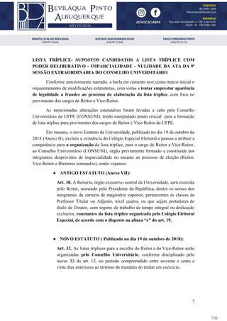 LISTA TRÍPLICE- SUPOSTOS CANDIDATOS A LISTA TRÍPLICE COM
PODER DELIBERATIVO - IMPARCIALIDADE - NULIDADE DA ATA DA 9ª
SESSÃO EXTRAORDINÁRIA DO CONSELHO UNIVERSITÁRIO
Conforme anteriormente narrado, a burla em comento teve como marco inicial o
orquestramento de modificações estatutárias, com vistas a tentar emprestar aparência
de legalidade a fraudes ao processo de elaboração da lista tríplice​, com foco no
provimento dos cargos de Reitor e Vice-Reitor.
As mencionadas alterações estatutárias foram levadas a cabo pelo Conselho
Universitário da UFPE (CONSUNI), tendo manipulado ponto crucial para a formação
de lista tríplice para provimento dos cargos de Reitor e Vice-Reitor da UFPE.
Em resumo, o novo Estatuto da Universidade, publicado no dia 19 de outubro de
2018 (Anexo II), excluiu a existência do Colégio Especial Eleitoral e passou a atribuir a
competência para ​a organização da lista tríplice, para o cargo de Reitor e Vice-Reitor,
ao Conselho Universitário (CONSUNI), órgão previamente formado e constituído por
integrantes desprovidos de imparcialidade no tocante ao processo de eleição (Reitor,
Vice-Reitor e Diretores nomeados), senão vejamos:
● ANTIGO ESTATUTO (Anexo VII):
Art. 30. A Reitoria, órgão executivo central da Universidade, será exercida
pelo Reitor, nomeado pelo Presidente da República, dentre os nomes dos
integrantes da carreira de magistério superior, pertencentes às classes de
Professor Titular ou Adjunto, nível quatro, ou que sejam portadores de
título de Doutor, com regime de trabalho de tempo integral ou dedicação
exclusiva, ​constantes da lista tríplice organizada pelo Colégio Eleitoral
Especial, de acordo com o disposto na alínea “e” do art. 19.
● NOVO ESTATUTO ( Publicado no dia 19 de outubro de 2018):
Art. 32. As listas tríplices para a escolha do Reitor e do Vice-Reitor serão
organizadas ​pelo Conselho Universitário​, conforme disciplinado pelo
inciso XI do art. 12, no período compreendido entre noventa e cento e
vinte dias anteriores ao término do mandato do titular em exercício.
7
7/22
 