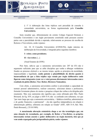§ 1º A elaboração das listas tríplices será precedida de consulta à
comunidade universitária, na forma regulamentada pelo ​Conselho
Universitário.
Insta ressaltar que, diferentemente do extinto Colégio Especial Eleitoral, o
Conselho Universitário é um órgão previamente constituído onde possuem assento
partes sem a parcialidade devida e esperada, relativamente ao processo de escolha de
Reitores e Vice-reitores, senão vejamos:
Art. 10. O Conselho Universitário (CONSUNI), órgão máximo de
deliberação da Universidade, é integrado pelos seguintes membros:
I - reitor, como presidente;
II - vice-reitor;​ [...]
(Atual Estatuto da UFPE)
Pois bem, sabe-se que a autonomia universitária (art. 207 da CF) não é
argumento suficiente para que se edite disciplina que venha a albergar verdadeiras
fraudes ao processo eleitoral e, ao mesmo tempo, agrida os princípios da moralidade,
impessoalidade e legalidade, ​sendo patente a plausibilidade do direito quanto à
inconveniência de que a lista tríplice seja votada por órgão deliberativo onde
figurem como integrantes (com vez e voto) pessoas diretamente interessadas com o
resultado do pleito (Reitor, Vice- Reitor, Diretores Nomeados).
Com efeito, a autonomia universitária confere à universidade a capacidade de
nomear pessoal administrativo, realizar concursos, selecionar alunos e professores,
formular livremente planos de ensino e pesquisa e dispor das verbas a ela dirigidas pelo
orçamento. Mas essa autonomia não significa que, como afirmado pelo Min. Paulo
Brossard, do Eg. STF, ao julgar a ADI 51-9, não se confunde com soberania, vez que
“por mais larga que seja a autonomia universitária, - ‘didático-científica, administrativa
e de gestão financeira e patrimonial’ – ela não significa independência em relação à
administração pública, soberania em relação ao Estado” (STF, ADI 51-9, Rel. Min.
Paulo Brossard, j. 25/10/1989).
A mencionada alteração estatutária chega a ser tão teratológica que, em
uma situação de recondução, por exemplo, de Reitor e Vice-Reitor, os próprios
interessados teriam assento e poder deliberativo no órgão decisório, fato que já
vem sendo expurgado pela jurisprudência pátria, senão vejamos:
8
8/22
 