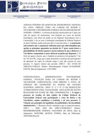 AGRAVO INTERNO NO AGRAVO DE INSTRUMENTO. ESCOLHA
DA LISTA TRÍPLICE PARA OS CARGOS DE REITOR E
VICE-REITOR. UNIVERSIDADE FEDERAL DO ESTADO DO RIO DE
JANEIRO - UNIRIO 1. A reforma da decisão interlocutória de 1º grau, em
sede de agravo de instrumento, está limitada aos casos de decisão
teratológica, com abuso de poder ou em flagrante descompasso com a
Constituição, a lei ou com a orientação consolidada de Tribunal Superior
ou deste Tribunal, sendo certo que não é o caso dos autos. 2. ​A autonomia
universitária não é argumento suficiente para que edite disciplina que
agrida os princípios apontados na decisão de 1º grau, sendo densa a
plausibilidade do direito quanto à inconveniência de que a Reitora e o
Vice-Reitor componham a mesa eleitoral em pleito que disputam. ​3. O
êxito do agravo interno, que é fundado no permissivo do parágrafo 1º do
art. 557 do CPC, exige que a parte demonstre a ausência dos pressupostos
de aplicação do caput do referido artigo, o que não ocorreu no caso
presente. 4. Agravo interno não provido. (TRF-2 - AG: 167366 RJ
2008.02.01.010828-8, Relator: Desembargador Federal GUILHERME
COUTO, Data de Julgamento: 13/07/2009)
CONSTITUCIONAL. ADMINISTRATIVO. UNIVERSIDADE
FEDERAL. VOTAÇÃO PARA OS CARGOS DE REITOR E
VICE-REITOR. PARTICIPAÇÃO, COM DIREITO A VOTO, DE
CÔNJUGE DO VICEREITOR NA SESSÃO DO COLÉGIO
ELEITORAL ESPECIAL. ARTS. 5º, § 1º, 6º, 15 DA RESOLUÇÃO
35/2000/CONSUN-UFMA. ILEGALIDADE. ANULAÇÃO DO PLEITO
REALIZADO EM JUNHO DE 2000. CONFIRMAÇÃO. 1. ​É ilegal o
processo de escolha de lista tríplice do Colégio Eleitoral de
Universidade Federal com participação e votos do Reitor e do
Vice-Reitor, ambos candidatos à reeleição, e de seus parentes. 2.
Violação aos princípios da legalidade, da publicidade e da moralidade
administrativa. ​3. Remessa oficial e apelação a que se nega provimento.
(TRF-1 - AMS: 2668 MA 2000.37.00.002668-2, Relator:
DESEMBARGADOR FEDERAL FAGUNDES DE DEUS, Data de
Julgamento: 06/09/2006, QUINTA TURMA, Data de Publicação:
28/09/2006 DJ p.63)
9
9/22
 