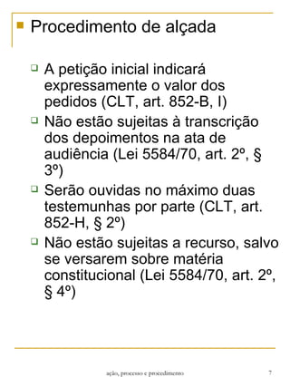 Procedimento de alçada A petição inicial indicará expressamente o valor dos pedidos (CLT, art. 852-B, I) Não estão sujeitas à transcrição dos depoimentos na ata de audiência (Lei 5584/70, art. 2º, § 3º) Serão ouvidas no máximo duas testemunhas por parte (CLT, art. 852-H, § 2º) Não estão sujeitas a recurso, salvo se versarem sobre matéria constitucional (Lei 5584/70, art. 2º, § 4º) ação, processo e procedimento 