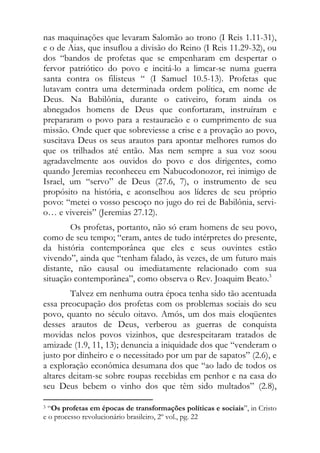 nas maquinações que levaram Salomão ao trono (I Reis 1.11-31),
e o de Aias, que insuflou a divisão do Reino (I Reis 11.29-32), ou
dos “bandos de profetas que se empenharam em despertar o
fervor patriótico do povo e incitá-lo a limcar-se numa guerra
santa contra os filisteus “ (I Samuel 10.5-13). Profetas que
lutavam contra uma determinada ordem política, em nome de
Deus. Na Babilônia, durante o cativeiro, foram ainda os
abnegados homens de Deus que confortaram, instruíram e
prepararam o povo para a restauracão e o cumprimento de sua
missão. Onde quer que sobreviesse a crise e a provação ao povo,
suscitava Deus os seus arautos para apontar melhores rumos do
que os trilhados até então. Mas nem sempre a sua voz soou
agradavelmente aos ouvidos do povo e dos dirigentes, como
quando Jeremias reconheceu em Nabucodonozor, rei inimigo de
Israel, um “servo” de Deus (27.6, 7), o instrumento de seu
propósito na história, e aconselhou aos líderes de seu próprio
povo: “metei o vosso pescoço no jugo do rei de Babilônia, servi-
o… e vivereis” (Jeremias 27.12).
        Os profetas, portanto, não só eram homens de seu povo,
como de seu tempo; “eram, antes de tudo intérpretes do presente,
da história contemporânea que eles e seus ouvintes estão
vivendo”, ainda que “tenham falado, às vezes, de um futuro mais
distante, não causal ou imediatamente relacionado com sua
situação contemporânea”, como observa o Rev. Joaquim Beato.3
        Talvez em nenhuma outra época tenha sido tão acentuada
essa preocupação dos profetas com os problemas sociais do seu
povo, quanto no século oitavo. Amós, um dos mais eloqüentes
desses arautos de Deus, verberou as guerras de conquista
movidas nelos povos vizinhos, que desrespeitaram tratados de
amizade (1.9, 11, 13); denuncia a iniquidade dos que “venderam o
justo por dinheiro e o necessitado por um par de sapatos” (2.6), e
a exploração econômica desumana dos que “ao lado de todos os
altares deitam-se sobre roupas recebidas em penhor e na casa do
seu Deus bebem o vinho dos que têm sido multados” (2.8),
                                                            
3 “Os profetas em épocas de transformações políticas e sociais”, in Cristo
e o processo revolucionário brasileiro, 2º vol., pg. 22
 