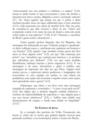 “entesourando nos seus palácios a violência e a rapina” (3.10).
Lança-se ainda contra os que converteram o juizo em absinto e
lançaram por terra a justiça, afligindo o justo e aceitando suborno
(5.7, 14). Ataca aqueles que pisam aos pés o pobre e deles
recebem pesadas taxas em trigo, edificando para si ricas mansões
(5.11), onde repousam em camas de marfim (6.4). Não era, pois,
de estranhar-se que dele viessem a dizer ao rei; “Amós tem
conspirado contra ti no meio da casa de Israel; a terra não pode
sofrer todas as suas palavras” (7.10). E foi “Amazias, o sacerdote
de Betel”, quem assim o denunciou!…
        Outro grande profeta daqueles dias foi Miquéias. Sua
mensagem foi endereçada aos que “cobiçam campos e apoderam-
se deles; cobiçam casas, e. arrebatam-nas; oprimem um homem e
sua herança” (2.2); àqueles “que mordem contra quem não lhes
mete na boca alguma coisa” (3.5); aos que “dão sentenças por
peitas”, aos “sacerdotes que ensinam por interesse e os profetas
que adivinham por dinheiro” (3.9); aos que usam medidas
fraudulentas, balanças injustas e pesos enganosos (6.11). E sua
mensagem é de juizo, advertência e apelo à retidão; uma
mensagem de esperança nos dias em que Deus “julgará entre
muitos povos, e reprovará nações poderosas e longinqüas; eles
converterão as suas espadas em arados, as suas lanças em
podadeiras; uma nação não levantará a espada contra outra nação,
nem aprenderão mais a guerra” (4.3).
         Habacuque. que inicia o seu livro com uma mensagem
tranqüila de esperança e consolação – “o justo viverá pela sua fé”
(2.4), não julgou que o anúncio daquela verdade redentora o
eximisse da responsabilidade de exprobrar o “que adquire para a
sua casa lucros criminosos” (2.9), e “edifica uma cidade com
derramamento de sangue, e funda uma cidade na iniquidade”
(2.12) !
                      Os Ensinos de Jesus
        Se o exemplo dos profetas do Velho Testamento não
bastar (e várias são as razões que poderia alguém invocar para
pretender justificar a sua insatisfação), lemos o ensino do Mestre.
 