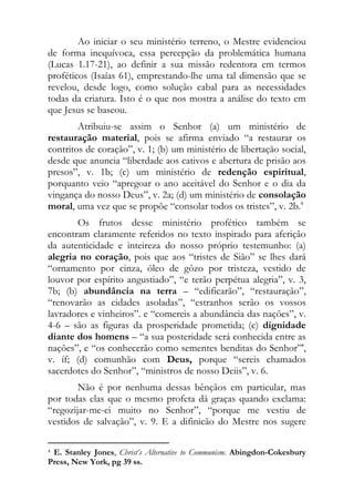 Ao iniciar o seu ministério terreno, o Mestre evidenciou
de forma inequívoca, essa percepção da problemática humana
(Lucas 1.17-21), ao definir a sua missão redentora em termos
proféticos (Isaías 61), emprestando-lhe uma tal dimensão que se
revelou, desde logo, como solução cabal para as necessidades
todas da criatura. Isto é o que nos mostra a análise do texto em
que Jesus se baseou.
        Atribuiu-se assim o Senhor (a) um ministério de
restauração material, pois se afirma enviado “a restaurar os
contritos de coração”, v. 1; (b) um ministério de libertação social,
desde que anuncia “liberdade aos cativos e abertura de prisão aos
presos”, v. 1b; (c) um ministério de redenção espiritual,
porquanto veio “apregoar o ano aceitável do Senhor e o dia da
vingança do nosso Deus”, v. 2a; (d) um ministério de consolação
moral, uma vez que se propõe “consolar todos os tristes”, v. 2b.4
       Os frutos desse ministério profético também se
encontram claramente referidos no texto inspirado para aferição
da autenticidade e inteireza do nosso próprio testemunho: (a)
alegria no coração, pois que aos “tristes de Sião” se lhes dará
“ornamento por cinza, óleo de gôzo por tristeza, vestido de
louvor por espírito angustiado”, “e terão perpétua alegria”, v. 3,
7b; (b) abundância na terra – “edificarão”, “restauração”,
“renovarão as cidades asoladas”, “estranhos serão os vossos
lavradores e vinheiros”. e “comereis a abundância das nações”, v.
4-6 – são as figuras da prosperidade prometida; (c) dignidade
diante dos homens – “a sua posteridade será conhecida entre as
nações”, e “os conhecerão como sementes benditas do Senhor”',
v. íf; (d) comunhão com Deus, porque “sereis chamados
sacerdotes do Senhor”, “ministros de nosso Deiis”, v. 6.
        Não é por nenhuma dessas bênçãos em particular, mas
por todas elas que o mesmo profeta dá graças quando exclama:
“regozijar-me-ei muito no Senhor”, “porque me vestiu de
vestidos de salvação”, v. 9. E a difinicão do Mestre nos sugere

                                                            
4E. Stanley Jones, Christ’s Alternative to Communism. Abingdon-Cokesbury
Press, New York, pg 39 ss.
 