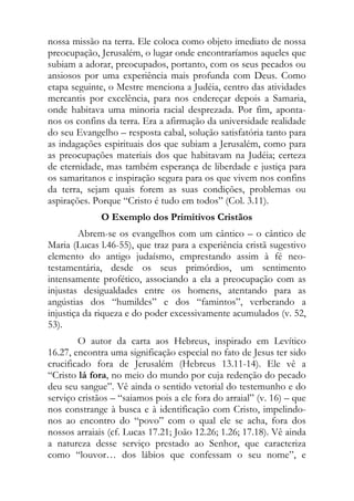 nossa missão na terra. Ele coloca como objeto imediato de nossa
preocupação, Jerusalém, o lugar onde encontraríamos aqueles que
subiam a adorar, preocupados, portanto, com os seus pecados ou
ansiosos por uma experiência mais profunda com Deus. Como
etapa seguinte, o Mestre menciona a Judéia, centro das atividades
mercantis por excelência, para nos endereçar depois a Samaria,
onde habitava uma minoria racial desprezada. Por fim, aponta-
nos os confins da terra. Era a afirmação da universidade realidade
do seu Evangelho – resposta cabal, solução satisfatória tanto para
as indagações espirituais dos que subiam a Jerusalém, como para
as preocupações materiais dos que habitavam na Judéia; certeza
de eternidade, mas também esperança de liberdade e justiça para
os samaritanos e inspiração segura para os que vivem nos confins
da terra, sejam quais forem as suas condições, problemas ou
aspirações. Porque “Cristo é tudo em todos” (Col. 3.11).
              O Exemplo dos Primitivos Cristãos
        Abrem-se os evangelhos com um cântico – o cântico de
Maria (Lucas l.46-55), que traz para a experiência cristã sugestivo
elemento do antigo judaísmo, emprestando assim à fé neo-
testamentária, desde os seus primórdios, um sentimento
intensamente profético, associando a ela a preocupação com as
injustas desigualdades entre os homens, atentando para as
angústias dos “humildes” e dos “famintos”, verberando a
injustiça da riqueza e do poder excessivamente acumulados (v. 52,
53).
        O autor da carta aos Hebreus, inspirado em Levítico
16.27, encontra uma significação especial no fato de Jesus ter sido
crucificado fora de Jerusalém (Hebreus 13.11-14). Ele vê a
“Cristo lá fora, no meio do mundo por cuja redenção do pecado
deu seu sangue”. Vê ainda o sentido vetorial do testemunho e do
serviço cristãos – “saiamos pois a ele fora do arraial” (v. 16) – que
nos constrange à busca e à identificação com Cristo, impelindo-
nos ao encontro do “povo” com o qual ele se acha, fora dos
nossos arraiais (cf. Lucas 17.21; João 12.26; 1.26; 17.18). Vê ainda
a natureza desse serviço prestado ao Senhor, que caracteriza
como “louvor… dos lábios que confessam o seu nome”, e
 