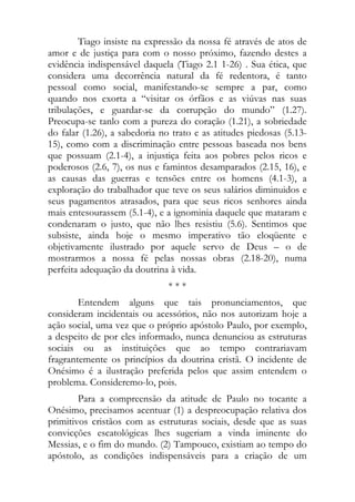 Tiago insiste na expressão da nossa fé através de atos de
amor e de justiça para com o nosso próximo, fazendo destes a
evidência indispensável daquela (Tiago 2.1 1-26) . Sua ética, que
considera uma decorrência natural da fé redentora, é tanto
pessoal como social, manifestando-se sempre a par, como
quando nos exorta a “visitar os órfãos e as viúvas nas suas
tribulações, e guardar-se da corrupção do mundo” (1.27).
Preocupa-se tanlo com a pureza do coração (1.21), a sobriedade
do falar (1.26), a sabedoria no trato e as atitudes piedosas (5.13-
15), como com a discriminação entre pessoas baseada nos bens
que possuam (2.1-4), a injustiça feita aos pobres pelos ricos e
poderosos (2.6, 7), os nus e famintos desamparados (2.15, 16), e
as causas das guerras e tensões entre os homens (4.1-3), a
exploração do trabalhador que teve os seus salários diminuidos e
seus pagamentos atrasados, para que seus ricos senhores ainda
mais entesourassem (5.1-4), e a ignominia daquele que mataram e
condenaram o justo, que não lhes resistiu (5.6). Sentimos que
subsiste, ainda hoje o mesmo imperativo tão eloqüente e
objetivamente ilustrado por aquele servo de Deus – o de
mostrarmos a nossa fé pelas nossas obras (2.18-20), numa
perfeita adequação da doutrina à vida.
                               ***
        Entendem alguns que tais pronunciamentos, que
consideram incidentais ou acessórios, não nos autorizam hoje a
ação social, uma vez que o próprio apóstolo Paulo, por exemplo,
a despeito de por eles informado, nunca denunciou as estruturas
sociais ou as instituições que ao tempo contrariavam
fragrantemente os princípios da doutrina cristã. O incidente de
Onésimo é a ilustração preferida pelos que assim entendem o
problema. Consideremo-lo, pois.
        Para a compreensão da atitude de Paulo no tocante a
Onésimo, precisamos acentuar (1) a despreocupação relativa dos
primitivos cristãos com as estruturas sociais, desde que as suas
convicções escatológicas lhes sugeriam a vinda iminente do
Messias, e o fim do mundo. (2) Tampouco, existiam ao tempo do
apóstolo, as condições indispensáveis para a criação de um
 