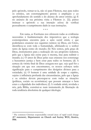 pelo apóstolo, tornar-se-ia, não só para Filemon, mas para todos
os cristãos, um constrangimento perene à ampliação e ao
aprofundamento do sentido e do alcance do amor cristão; (g) E
no anúncio de sua próxima visita a Filemon (v. 22), parece
insinuar o apóstolo a sua intenção zelosa de verificai
pessoalmente o cumprimento dado às suas instruções.
                                                          ***
         Em suma, as Escrituras nos oferecem todas as evidências
necessárias à fundamentação dos imperativos que a teologia
contemporânea encontra para a ação social cristã, e que
poderíamos enunciar nos seguintes termos: (a) Deus, em Cristo,
identificou-se com toda a humanidade, afirmando-se o senhor
tanto da Igreja como do mundo; (b) Nós somos, pela graça de
Deus, instrumentos para a realização do seu propósito redentor,
pelo que a Igreja não existe para si mesma, mas para redimir o
mundo; (c.) O amor de Deus pelas suas criaturas nos constrange
a buscarmos justiça e bem estar para todos os homens; (d) A
certeza da vitória final de Deus assegura-nos que. seja qual for a
situação em que nos encontramos, os nossos esforços terão
significação para o cumprimento dos desígnios divinos para a
sociedade; (e) O homem é uma unidade de corpo e espírito,
sujeito à influência profunda das circunstâncias, pelo que a Igreja
e os cristãos devem preocupar-se com todas as situações
(políticas, sociais ou econômicas) que possam ameaçar o bem
estar e a dignidade dos indivíduos; (f) A verdade cristã, revelada a
nós, pela Bíblia, constitui-se num instrumenlo de libertação de
toda tendência absolutista de qualquer ideologia.7
                                  
                                  
                                  
                                  
                                  

                                                            
7 The common Christian responsability toward áreas of rapid social change

(2nd statement), Departament on Church and Society WCC, Genève,
1956.
 