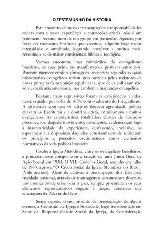 O TESTEMUNHO DA HISTORIA 
        Este encontro de nossas preocupações e responsabilidades
cívicas com a nossa experiência e convicções cristãs, não é um
fenômeno recente, nem de um grupo em particular. Apenas, por
força do momento histórico que vivemos, adquiriu hoje maior
intensidade e amplitude, logrando envolver a muitos mais,
revestindo-se de maior consistência bíblica e teológica.
         Vamos encontrar, nos primórdios do evangelismo
brasileiro, as suas primeiras manifestações positivas entre nós.
Parecem merecer crédito afirmações insistentes segundo as quais
missionários evangélicos teriam sido ouvidos pêlos redatores da
nossa primeira Constituição republicana, que deles colheram não
só a experiência americana, mas também a inspiração evangélica.
        Bastante mais expressivas foram as experiências vividas,
nesse sentido, por volta de 1636, com o advento do Integralismo.
A insistência com que os adéptos daquela agremiação política
citavam as Escrituras e a doutrina cristã, entusiasmou a muitos
evangélicos. As características totalitárias, eivadas de absurdos
preconceitos, daquele movimento, no entanto, evidenciaram logo
a inautenticidade da experiência, desfazendo, inclusive, as
esperanças e a disposição daqueles entusiasmados de utilizarem
os princípios e preceitos escriturísticos como elementos
normativos da vida pública brasileira.
        Coube à Igreja Metodista, entre os evangélicos brasileiros,
a primazia nesse compo, com a criação de uma Junta Geral de
Ação Social em 1930. O VIII Concílio Geral, reunido em julho
de 1960, aprova “O Credo Social da Igreja Metodista do Brasil”
(Vide anexos). Além de cultivar a preocupação dos fiéis pela
realidade nacional, através de mensagens e documentos diversos,
nos momentos de crise para o país, sempre procuraram os seus
elementos representativos sugerir à nação, diretrizes que
emanavam da Palavra de Deus.
        Surge depois, como produto da preocupação de alguns
crentes, a Comissão de Igreja e Sociedade, logo transformada em
Setor de Responsabilidade Social da Igreja, da Confederação
 