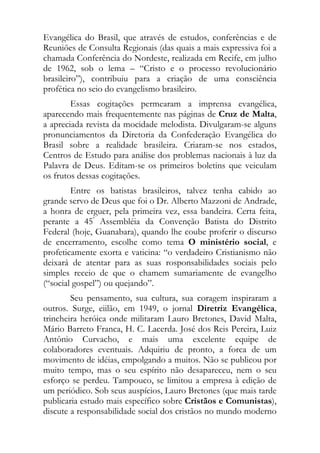 Evangélica do Brasil, que através de estudos, conferências e de
Reuniões de Consulta Regionais (das quais a mais expressiva foi a
chamada Conferência do Nordeste, realizada em Recife, em julho
de 1962, sob o lema – “Cristo e o processo revolucionário
brasileiro”), contribuiu para a criação de uma consciência
profética no seio do evangelismo brasileiro.
        Essas cogitações permearam a imprensa evangélica,
aparecendo mais frequentemente nas páginas de Cruz de Malta,
a apreciada revista da mocidade melodista. Divulgaram-se alguns
pronunciamentos da Diretoria da Confederação Evangélica do
Brasil sobre a realidade brasileira. Criaram-se nos estados,
Centros de Estudo para análise dos problemas nacionais à luz da
Palavra de Deus. Editam-se os primeiros boletins que veiculam
os frutos dessas cogitações.
        Entre os batistas brasileiros, talvez tenha cabido ao
grande servo de Deus que foi o Dr. Alberto Mazzoni de Andrade,
a honra de erguer, pela primeira vez, essa bandeira. Certa feita,
perante a 45ª Assembléia da Convenção Batista do Distrito
Federal (hoje, Guanabara), quando lhe coube proferir o discurso
de encerramento, escolhe como tema O ministério social, e
profeticamente exorta e vaticina: “o verdadeiro Cristianismo não
deixará de atentar para as suas rosponsabilidades sociais pelo
simples receio de que o chamem sumariamente de evangelho
(“social gospel”) ou quejando”.
        Seu pensamento, sua cultura, sua coragem inspiraram a
outros. Surge, eiilão, em 1949, o jornal Diretriz Evangélica,
trincheira heróica onde militaram Lauro Bretones, David Malta,
Mário Barreto Franca, H. C. Lacerda. José dos Reis Pereira, Luiz
Antônio Curvacho, e mais uma excelente equipe de
colaboradores eventuais. Adquiriu de pronto, a forca de um
movimento de idéias, empolgando a muitos. Não se publicou por
muito tempo, mas o seu espírito não desapareceu, nem o seu
esforço se perdeu. Tampouco, se limitou a empresa à edição de
um periódico. Sob seus auspícios, Lauro Bretones (que mais tarde
publicaria estudo mais específico sobre Cristãos e Comunistas),
discute a responsabilidade social dos cristãos no mundo moderno
 