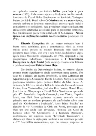 em opúsculo ousado, que intitula Idéias para hoje e para
sempre (1951). É da mesma época a divulgação do discurso de
formatura de David Malta Nascimento no Seminário Teológico
Batista do Sul do Brasil sobre O Cristianismo e a nossa época,
quando verbera as doutrinas materialistas, entre as quais inclui o
comunismo e o capitalismo, para preceituar soluções nitidamente
cristãs como alternativa de solução para os problemas temporais.
São contribuições que se vêm juntar á de H. C. Lacerda – Nossa
época e as implicações sociais do cristianismo, produzido em
1948.
        Diretriz Evangélica foi uni marco colocado bem à
frente nessa caminhada para a compreensão plena da nossa
missão como cristãos no mundo. Inspiraria mais tarde um
programa radiofônico, que leva o seu nome, readquirindo vigor,
agora como Movimento organizado, em 1961, ampliando a sua
programação radiofónica, promovendo a I Conferência
Evangélica de Ação Social (vide anexos), criando uma Editora
e publicando o jornal Cristianismo Hoje.
        No âmbito da Denominação Batista, no entanto, alguns
eventos muito significativos ainda ocorreriam nesse campo. Um
deles foi a criação, em regime provisório, de uma Comissão de
Ação Social pela Convenção Batista Brasileira. Surgiu ela de uma
proposição subscrita pelos pastores Helcio da Silva Lessa, A.
Antunes de Oliveira, Alcides Telles de Almeida, Ernani de Souza
Freitas, Éber Vasconcellos, José dos Reis Pereira, Merval Rosa,
José Lins de Albuquerque e David Malta Nascimento, aprovada
pela 45ª Assembléia daquela Convenção, em Vitória, Espírito
Santo, em 1968. Sem quaisquer recursos, cumpriu no seu
primeiro ano um modesto programa de conferências sob o tema
geral de “Cristianismo e Sociedade”. Após árdua “batalha” no
plenário da 46ª Assembléia da CBB, em Recife, prossegue, por
mais um ano ainda suas atividades. Promove um Ciclo de
Estudos sobre “O Cristianismo e a Realidade Brasileira”,
conferências, um simpósio sobre “Juventude Transviada”, e
elabora um Plano de Ação para justificar a sua existência perante
a -17ª Assembléia convencional, que, no entanto, suspende as
 