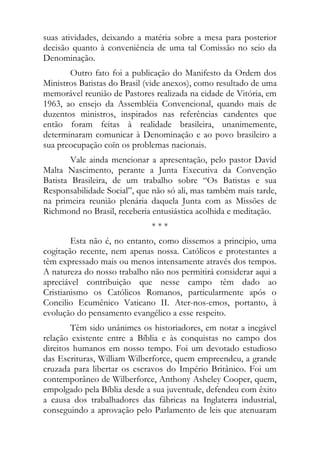 suas atividades, deixando a matéria sobre a mesa para posterior
decisão quanto à conveniência de uma tal Comissão no seio da
Denominação.
       Outro fato foi a publicação do Manifesto da Ordem dos
Ministros Batistas do Brasil (vide anexos), como resultado de uma
memorável reunião de Pastores realizada na cidade de Vitória, em
1963, ao ensejo da Assembléia Convencional, quando mais de
duzentos ministros, inspirados nas referências candentes que
então foram feitas à realidade brasileira, unanimemente,
determinaram comunicar à Denominação e ao povo brasileiro a
sua preocupação coïn os problemas nacionais.
        Vale ainda mencionar a apresentação, pelo pastor David
Malta Nascimento, perante a Junta Executiva da Convenção
Batista Brasileira, de um trabalho sobre “Os Batistas e sua
Responsabilidade Social”, que não só ali, mas também mais tarde,
na primeira reunião plenária daquela Junta com as Missões de
Richmond no Brasil, receberia entusiástica acolhida e meditação.
                              ***
        Esta não é, no entanto, como dissemos a principio, uma
cogitação recente, nem apenas nossa. Católicos e protestantes a
têm expressado mais ou menos intensamente através dos tempos.
A natureza do nosso trabalho não nos permitirá considerar aqui a
apreciável contribuição que nesse campo têm dado ao
Cristianismo os Católicos Romanos, particularmente após o
Concilio Ecumênico Vaticano II. Ater-nos-emos, portanto, à
evolução do pensamento evangélico a esse respeito.
        Têm sido unânimes os historiadores, em notar a inegável
relação existente entre a Bíblia e às conquistas no campo dos
direitos humanos em nosso tempo. Foi um devotado estudioso
das Escrituras, William Wilberforce, quem empreendeu, a grande
cruzada para libertar os escravos do Império Britânico. Foi um
contemporâneo de Wilberforce, Anthony Asheley Cooper, quem,
empolgado pela Bíblia desde a sua juventude, defendeu com êxito
a causa dos trabalhadores das fábricas na Inglaterra industrial,
conseguindo a aprovação pelo Parlamento de leis que atenuaram
 
