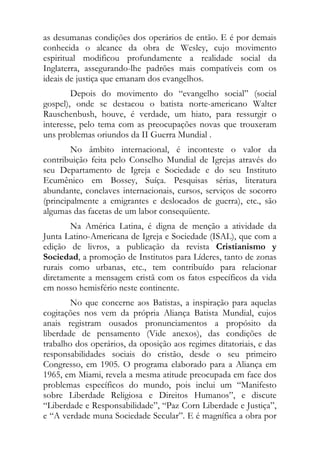 as desumanas condições dos operários de então. E é por demais
conhecida o alcance da obra de Wesley, cujo movimento
espiritual modificou profundamente a realidade social da
Inglaterra, assegurando-lhe padrões mais compatíveis com os
ideais de justiça que emanam dos evangelhos.
        Depois do movimento do “evangelho social” (social
gospel), onde se destacou o batista norte-americano Walter
Rauschenbush, houve, é verdade, um hiato, para ressurgir o
interesse, pelo tema com as preocupações novas que trouxeram
uns problemas oriundos da II Guerra Mundial .
        No âmbito internacional, é inconteste o valor da
contribuição feita pelo Conselho Mundial de Igrejas através do
seu Departamento de Igreja e Sociedade e do seu Instituto
Ecumênico em Bossey, Suíça. Pesquisas sérias, literatura
abundante, conclaves internacionais, cursos, serviços de socorro
(principalmente a emigrantes e deslocados de guerra), etc., são
algumas das facetas de um labor consequüente.
       Na América Latina, é digna de menção a atividade da
Junta Latino-Americana de Igreja e Sociedade (ISAL), que com a
edição de livros, a publicação da revista Cristianismo y
Sociedad, a promoção de Institutos para Líderes, tanto de zonas
rurais como urbanas, etc., tem contribuído para relacionar
diretamente a mensagem cristã com os fatos específicos da vida
em nosso hemisfério neste continente.
        No que concerne aos Batistas, a inspiração para aquelas
cogitações nos vem da própria Aliança Batista Mundial, cujos
anais registram ousados pronunciamentos a propósito da
liberdade de pensamento (Vide anexos), das condições de
trabalho dos operários, da oposição aos regimes ditatoriais, e das
responsabilidades sociais do cristão, desde o seu primeiro
Congresso, em 1905. O programa elaborado para a Aliança em
1965, em Miami, revela a mesma atitude preocupada em face dos
problemas específicos do mundo, pois inclui um “Manifesto
sobre Liberdade Religiosa e Direitos Humanos”, e discute
“Liberdade e Responsabilidade”, “Paz Corn Liberdade e Justiça”,
e “A verdade muna Sociedade Secular”. E é magnífica a obra por
 