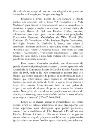 ela realizada no campo do socorro aos refugiados de guerra na
Alemanha, na Hungria, no Congo e em Angola.
        Enquanto a União Batista de Grã-Bretanha e Irlanda
publica um opúsculo sob o titulo “O Evangelho e a Vida
Moderna”, para discutir o relacionamento entre o evangelho e o
indivíduo, a igreja, a nação e o mundo, os nossos irmãos da
Convenção Batista do Sul dos Estados Unidos mantém,
oficialmente, para todo o país, com o endosso e cooperação das
Convenções Estaduais, Comissões de Vida Cristã (The
Christian Life Commission of the Southern Baptist Convention,
161 Eight Avenue, N. Nashville 3, Tenn.), que editam e
distribuem literatura (folhetos e opúsculos) sobre “Cidadania”,
“Guerra e Paz”, “Sexo”, “Relações Raciais – um Ponto de Vista
Cristão”, “Alcoolismo”, “Problemas Econômicos” – estes são
alguns dos seus títulos, e ainda farta matéria sobre a família e os
problemas do mundo moderno.
         Essa mesma Comissão produziu um documento de
grande alcance e significação (vide anexos), que foi aprovado pela
Assembléia da Convenção Batista do Sul dos Estados Unidos em
julho de 1965, onde se lê; “Nós confessamos perante Deus e o
mundo que somos culpados do pecado de conformidade com o
mundo; que temos muitas vezes seguido as vãs tradições dos
homens, ao invés da mente de Cristo, e que o nosso silêncio e
temor têm também frequentemente feito de nós, pedras de
tropeco, ao invés do degraus de pedra no campo das relações
raciais. No espírito de verdadeiro arrependimento, em atitude de
oração, nos reconsagramos ao ministério cristão da reconciliação
entre negros e brancos” (“Time”, 16-6-1965).
         Longe de se aterem apenas às generalidades dos temas
sociais, levam os batistas americanos as suas preocupações aos
temas especifico, quer ideológicos, quer político-partidários.
Assim é que a candidatura de John Kennedy à Presidência dos
Estados Unidos, foi motivo nãò só de inúmeros artigos na
imprensa batista daquele pais, como também para os púlpitos das
igrejas sulinas, em cujos Bolelins aparecia incluído, naturalmente,
 