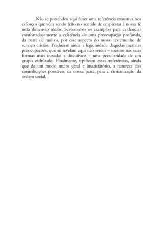Não se pretendeu aqui fazer uma referência exaustiva aos
esforços que vêm sendo feito no sentido de emprestar à nossa fé
uma dimensão maior. Servem-nos os exemplos para evidenciar
confortadosamente a existência de uma preocupação profunda,
da parte de muitos, por esse aspecto do nosso testemunho de
serviço cristão. Traduzem ainda a legitimidade daquelas mesmas
preocupações, que se revelam aqui não serem – mesmo nas suas
formas mais ousadas e discutíveis – uma peculiaridade de um
grupo esdrúxulo. Finalmente, tipificam essas referências, ainda
que de um modo muito geral e insatisfatório, a natureza das
contribuições possíveis, da nossa parte, para a cristianização da
ordem social.
 
