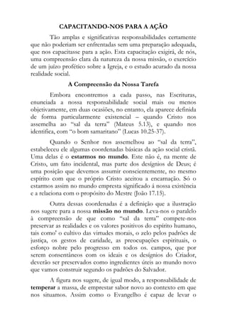 CAPACITANDO-NOS PARA A AÇÃO
        Tão amplas e significativas responsabilidades certamente
que não poderiam ser enfrentadas sem uma preparação adequada,
que nos capacitasse para a ação. Esta capacitação exigirá, de nós,
uma compreensão clara da natureza da nossa missão, o exercício
de um juízo profético sobre a Igreja, e o estudo acurado da nossa
realidade social.
              A Compreensão da Nossa Tarefa
         Embora encontremos a cada passo, nas Escrituras,
enunciada a nossa responsabilidade social mais ou menos
objetivamente, em duas ocasiões, no entanto, ela aparece definida
de forma particularmente existencial – quando Cristo nos
assemelha ao “sal da terra” (Mateus 5.13), e quando nos
identifica, com “o bom samaritano” (Lucas 10.25-37).
         Quando o Senhor nos assemelhou ao “sal da terra”,
estabeleceu ele algumas coordenadas básicas da ação social cristã.
Uma delas é o estarmos no mundo. Este não é, na mente de
Cristo, um fato incidental, mas parte dos desígnios de Deus; é
uma posição que devemos assumir conscientemente, no mesmo
espírito com que o próprio Cristo aceitou a encarnação. Só o
estarmos assim no mundo empresta significado á nossa existência
e a relaciona com o propósito do Mestre (João 17.15).
         Outra dessas coordenadas é a definição que a ilustração
nos sugere para a nossa missão no mundo. Leva-nos o paralelo
à compreensão de que como “sal da terra” compete-nos
preservar as realidades e os valores positivos do espírito humano,
tais como' o cultivo das virtudes morais, o zelo pelos padrões de
justiça, os gestos de caridade, as preocupações espirituais, o
esforço nobre pelo progresso em todos os. campos, que por
serem consentâneos com os ideais e os desígnios do Criador,
deverão ser preservados como ingredientes úteis ao mundo novo
que vamos construir segundo os padrões do Salvador.
       A figura nos sugere, de igual modo, a responsabilidade de
temperar a massa, de emprestar sabor novo ao contexto em que
nos situamos. Assim como o Evangelho é capaz de levar o
 