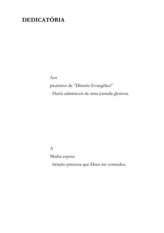 DEDICATÓRIA




       Aos
       piorieiros de “Diretriz Evangélica”
       - Herói admiráveis de uma jornada gloriosa.




       A
       Minha esposa
       - bênção preciosa que Deus me concedeu.
 