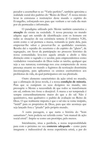 pecador a assemelhar-se ao “Varão perfeito”, também aproxima a
realidade social dos padrões do “Reino de Deus”. É nossa missão
levar às estruturas e instituições deste mundo o espírito do
Evangelho, esforçando-nos para que venham a ser cada dia mais
por ele permeadas e informadas.
        O paradigma utilizado pelo Mestre também caracteriza a
atuação do crente na sociedade. A nossa presença no mundo
adquire aqui um sentido de identificação com os homens em
todas as situações de sua existência terrena (I Coríntios 9.20),
assim como o sal permeia a massa, tornando-se parte dela, para
emprestar-lhe sabor e preservar-lhe as qualidades essenciais.
Resulta daí o repúdio do ascetismo e do espírito do “gheto”, de
segregação, em favor da participação no processo histórico da
nossa comunidade; leva-nos aquela atitude a abolir a falsa
distinção entre o sagrado e o secular, para empreendermos como
verdadeiros vocacionados de Deus todas as tarefas, qualquer que
seja a sua natureza; constrange-nos essa compreensão de nossa
presença atuante no mundo a fugirmos da teorização doutrinária
inconseqüente, para aplicarmos os ensinos escriturísticos aos
problemas da vida, da qual participamos em sua plenitude.
        Outro elemento característico da ação cristã no mundo,
que a afirmação de Jesus revela, é a nossa condição de minoria.
Para que se cumpram os seus desígnios no mundo, não
pressupõe o Mestre a necessidade de que todos se transformem
em sal, embora isto fosse o desejável. A massa a ser temperada é
sempre extraordinariamente maior do que a do sal. Não é
quantitativo, mas qualitativo o padrão de avaliação no Reino de
Deus. O que realmente importa é que o sal não se torne insípido,
“inútil” para os propósitos de Deus, para que não aconteça que
seja lançado fora e “pisado” pelo próprio mundo.
        A outra passagem, a que narra a história do “bom
samaritano”, bem poderia ser referida como “um manual de ação
social cristã”. Impõe-se como um protótipo, pelo menos.
        Inicialmente, situa a parábola, a nossa responsabilidade
para com o próximo no seu contexto adequado – como parte
integrante e indissociável da nossa experiência cristã, a par do
 