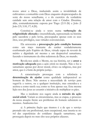 nosso amor a Deus, traduzindo assim a inviabilidade de
cultivarmos a comunhão com Deus enquanto despreocupados da
sorte do nosso semelhante, e a do exercício da verdadeira
caridade sem uma relação de amor com o Criador. Doutrina,
aliás, contundentemente exposta por Tiago (2.11-26) e João (I
João 2.9; 3.10, 17; 4.20).
         Constitui-se ainda o texto numa verberação da
religiosidade alienada e insensibilizada, representada na história
pelo sacerdote e pelo levita, preocupados apenas com os seus
ritos, seus privilégios, suas virtudes convencionais.
       Ela acrescenta a preocupação pela condição humana
como um traço marcante do caráter verdadeiramente
conformado pelo Espírito de Deus, virtude capaz de revestir de
mérito e dignidade até mesmo a um desprezível samaritano,
fazendo-o instrumento da obra redentora de Deus, no mundo.
       Revela-nos ainda o Mestre, na sua história, ser o amor a
motivação adequada para a ação cristã no mundo. Não o fez o
samaritano apenas por dever moral, cívico ou religioso, mas por
amor, que é a fonte da própria justiça .
        A caracterização prossegue com a referência a
determinação de ajudar como qualidade indispensável ao
homem de Deus. Não anotou a necessidade de serviço para
sugeri-la a outros, ou a qualquer instituição, mas entendeu-a e
aceitou-a como tarefa sua; como se fora apenas sua. Esta mesma
lição nos deu Jesus ao assumir a iniciativa de multiplicar os pães.
        Mas o incidente nos sugere ainda o método da ação
social cristã. Variam as circunstâncias, mas as etapas, o processo
da nossa atuação frente aos problemas do homem subsistem os
mesmos. Analisemo-los:
       a) A primeira ilação que tiramos é a de que o serviço
prestado não era profissional, nem excepcional, mas inseria-se no
rol das experiências do cotidiano daquele samaritano, que
prosseguiu depois no trato dos seus próprios afazeres.
 