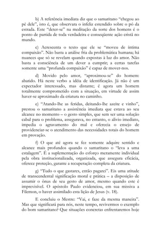 b) A referência imediata diz que o samaritano “chegou ao
pé dele”, isto é, que observara o infeliz estendido sobre o pó da
estrada. Este “deter-se” na meditação da sorte dos homens é o
ponto de partida de toda verdadeira e conseqüente ação cristã no
mundo.
       c) Acrescenta o texto que ele se “moveu de íntima
compaixão”. Não basta a análise fria da problemática humana; há
nuances que só se revelam quando expostas à luz do amor. Não
basta a consciência de um dever a cumprir; a certas tarefas
somente uma “profunda compaixão” é capaz de mover-nos.
       d) Movido pelo amor, “aproximou-se” do homem:
abatido. Há neste verbo a idéia de identificação. Já não é um
expectador interessado, mas distante; é agora um homem
totalmente comprometido com a situação, em virtude de assim
haver-se aproximado da criatura no caminho.
        e) “Atando-lhe as feridas, deitando-lhe azeite e vinho”,
prestou o samaritano a assistência imediata que estava ao seu
alcance no momento – o gesto simples, que sem ser uma solução
cabal para o problema, assegurava, no entanto, o alivio imediato,
impedia o agravamento do mal e oferecia o ensejo de
providenciar-se o atendimento das necessidades totais do homem
em provação.
        f) O que até agora se fez somente adquire sentido e
alcance mais profundos quando o samaritano o “leva a uma
estalagem”. É a suplementação do esforço meramente individual
pela obra institucionalizada, organizada, que assegura eficácia,
oferece proteção, garante a recuperação completa da criatura.
       g) “Tudo o que gastares, então pagarei”. Eis uma atitude
de transcendental significação moral e prática – a disposição de
assumir o ônus de seu gesto de amor, mesmo quando este é
imprevisível. O apóstolo Paulo evidenciou, em sua missiva a
Filemon, o haver assimilado esta lição de Jesus (v. 18).
      E concluiu o Mestre: “Vai, e faze da mesma maneira”.
Mas que significará para nós, neste tempo, revivermos o exemplo
do bom samaritano? Que situações concretas enfrentaremos hoje
 