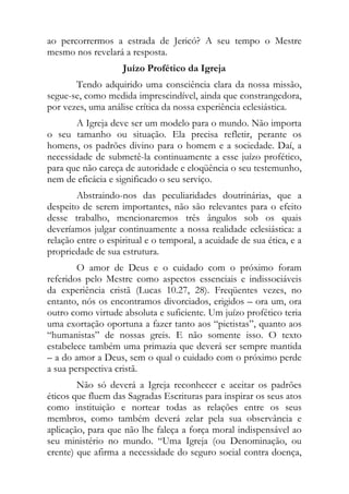 ao percorrermos a estrada de Jericó? A seu tempo o Mestre
mesmo nos revelará a resposta.
                    Juízo Profético da Igreja
       Tendo adquirido uma consciência clara da nossa missão,
segue-se, como medida imprescindível, ainda que constrangedora,
por vezes, uma análise crítica da nossa experiência eclesiástica.
       A Igreja deve ser um modelo para o mundo. Não importa
o seu tamanho ou situação. Ela precisa refletir, perante os
homens, os padrões divino para o homem e a sociedade. Daí, a
necessidade de submetê-la continuamente a esse juízo profético,
para que não careça de autoridade e eloqüência o seu testemunho,
nem de eficácia e significado o seu serviço.
        Abstraindo-nos das peculiaridades doutrinárias, que a
despeito de serem importantes, não são relevantes para o efeito
desse trabalho, mencionaremos três ângulos sob os quais
deveríamos julgar continuamente a nossa realidade eclesiástica: a
relação entre o espiritual e o temporal, a acuidade de sua ética, e a
propriedade de sua estrutura.
        O amor de Deus e o cuidado com o próximo foram
referidos pelo Mestre como aspectos essenciais e indissociáveis
da experiência cristã (Lucas 10.27, 28). Freqüentes vezes, no
entanto, nós os encontramos divorciados, erigidos – ora um, ora
outro como virtude absoluta e suficiente. Um juízo profético teria
uma exortação oportuna a fazer tanto aos “pietistas”, quanto aos
“humanistas” de nossas greis. E não somente isso. O texto
estabelece também uma primazia que deverá ser sempre mantida
– a do amor a Deus, sem o qual o cuidado com o próximo perde
a sua perspectiva cristã.
        Não só deverá a Igreja reconhecer e aceitar os padrões
éticos que fluem das Sagradas Escrituras para inspirar os seus atos
como instituição e nortear todas as relações entre os seus
membros, como também deverá zelar pela sua observância e
aplicação, para que não lhe faleça a força moral indispensável ao
seu ministério no mundo. “Uma Igreja (ou Denominação, ou
crente) que afirma a necessidade do seguro social contra doença,
 