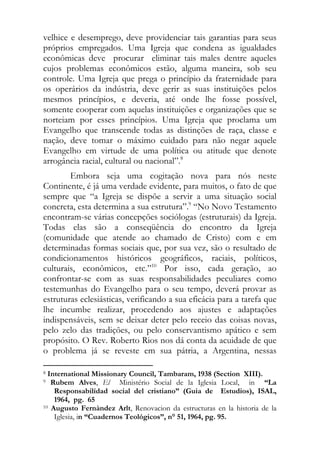 velhice e desemprego, deve providenciar tais garantias para seus
próprios empregados. Uma Igreja que condena as igualdades
econômicas deve procurar eliminar tais males dentre aqueles
cujos problemas econômicos estão, alguma maneira, sob seu
controle. Uma Igreja que prega o princípio da fraternidade para
os operários da indústria, deve gerir as suas instituições pelos
mesmos princípios, e deveria, até onde lhe fosse possível,
somente cooperar com aquelas instituições e organizações que se
norteiam por esses princípios. Uma Igreja que proclama um
Evangelho que transcende todas as distinções de raça, classe e
nação, deve tomar o máximo cuidado para não negar aquele
Evangelho em virtude de uma política ou atitude que denote
arrogância racial, cultural ou nacional”.8
        Embora seja uma cogitação nova para nós neste
Continente, é já uma verdade evidente, para muitos, o fato de que
sempre que “a Igreja se dispõe a servir a uma situação social
concreta, esta determina a sua estrutura”.9 “No Novo Testamento
encontram-se várias concepções sociólogas (estruturais) da Igreja.
Todas elas são a conseqüência do encontro da Igreja
(comunidade que atende ao chamado de Cristo) com e em
determinadas formas sociais que, por sua vez, são o resultado de
condicionamentos históricos geográficos, raciais, políticos,
culturais, econômicos, etc.”10 Por isso, cada geração, ao
confrontar-se com as suas responsabilidades peculiares como
testemunhas do Evangelho para o seu tempo, deverá provar as
estruturas eclesiásticas, verificando a sua eficácia para a tarefa que
lhe incumbe realizar, procedendo aos ajustes e adaptações
indispensáveis, sem se deixar deter pelo receio das coisas novas,
pelo zelo das tradições, ou pelo conservantismo apático e sem
propósito. O Rev. Roberto Rios nos dá conta da acuidade de que
o problema já se reveste em sua pátria, a Argentina, nessas
                                                            
8 International Missionary Council, Tambaram, 1938 (Section XIII).
9  Rubem Alves, El Ministério Social de la Iglesia Local, in “La
    Responsabilídad social del cristiano” (Guia de Estudios), ISAL,
    1964, pg. 65
10 Augusto Fernàndez Arlt, Renovacion da estructuras en la historia de la

    Iglesia, in “Cuadernos Teológicos”, n° 51, 1964, pg. 95.
 