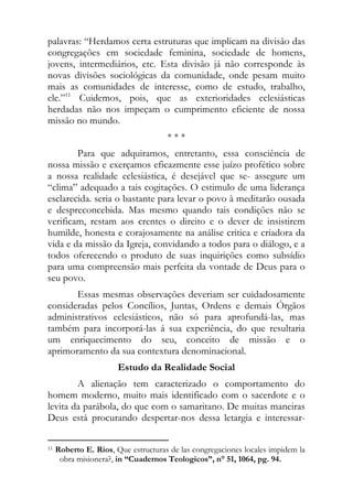 palavras: “Herdamos certa estruturas que implicam na divisão das
congregações em sociedade feminina, sociedade de homens,
jovens, intermediários, etc. Esta divisão já não corresponde às
novas divisões sociológicas da comunidade, onde pesam muito
mais as comunidades de interesse, como de estudo, trabalho,
ele.”11 Cuidemos, pois, que as exterioridades eclesiásticas
herdadas não nos impeçam o cumprimento eficiente de nossa
missão no mundo.
                                                          ***
        Para que adquiramos, entretanto, essa consciência de
nossa missão e exerçamos eficazmente esse juízo profético sobre
a nossa realidade eclesiástica, é desejável que se- assegure um
“clima” adequado a tais cogitações. O estimulo de uma liderança
esclarecida. seria o bastante para levar o povo à meditarão ousada
e despreconcebida. Mas mesmo quando tais condições não se
verificam, restam aos crentes o direito e o dever de insistirem
humilde, honesta e corajosamente na análise critica e criadora da
vida e da missão da Igreja, convidando a todos para o diálogo, e a
todos oferecendo o produto de suas inquirições como subsídio
para uma compreensão mais perfeita da vontade de Deus para o
seu povo.
       Essas mesmas observações deveriam ser cuidadosamente
consideradas pelos Concílios, Juntas, Ordens e demais Órgãos
administrativos eclesiásticos, não só para aprofundá-las, mas
também para incorporá-las á sua experiência, do que resultaria
um enriquecimento do seu, conceito de missão e o
aprimoramento da sua contextura denominacional.
                                  Estudo da Realidade Social
        A alienação tem caracterizado o comportamento do
homem moderno, muito mais identificado com o sacerdote e o
levita da parábola, do que com o samaritano. De muitas maneiras
Deus está procurando despertar-nos dessa letargia e interessar-

                                                            
11   Roberto E. Rios, Que estructuras de las congregaciones locales impidem la
      obra misionera?, in “Cuadernos Teologicos”, n° 51, 1064, pg. 94.
 