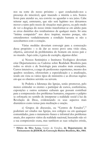 nos na sorte do nosso próximo – quer conduzindo-nos a
presença do miserável, quer trazendo a miséria a nós. Somos
livres para atender ao, seu convite ou aguardar o seu juízo. Cabe
reiterar aqui, entretanto, que não será legítimo nos deixarmos
mover a tanto pelo receio de situações mais graves, ou pelo medo
de ver a desgraça do nosso irmão transformar-se em adubo para
as ervas daninhas dos totalitarismos de qualquer matiz. Só uma
“íntima compaixão” nos deve inspirar; mesmo porque, não
entenderemos verdadeiramente a condição humana se não a
auscultarmos com o coração.
        Várias medidas deveriam convergir para a consecução
desse propósito – o de dar ao nosso povo uma visão clara,
objetiva, universal da problemática do homem em nosso país e
no mundo. Aqui estão, á guisa de exemplo, algumas delas:
       a) Nossos Seminários e Institutos Teológicos deveriam
criar Departamentos ou Cadeiras sobre Realidade Brasileira para
todos os níveis e de Sociologia para estudos mais avançados.
Cursos intensivos, a cargo de professores experientes, mesmo dos
quadros seculares, ofereceriam a especialização e a atualização,
tendo em vista os vários tipos de ministério e as diversas regiões
em que os obreiros servirão ou servem.
        b) Poderia a liderança das Igrejas, senão promover, pelo
menos estimular os crentes a participar de cursos, conferências,
exposições e outros certames culturais que possam contribuir
para a compreensão dos problemas humanos, enquanto o púlpito
se esforçaria no sentido de interpretar a realidade social à luz da
Revelação de Deus, evidenciando os seus aspectos mais
dramáticos como temas para meditação e oração.
         c) Grupos de discussão, ou “Centros de Estudos”,12
poderiam ser criados nas Igrejas, nos colégios ou em quaisquer
comunidades, para o tratamento franco e informal dos problemas
atuais, dos aspectos vários da realidade nacional, buscando não só
a sua compreensão exata, mas tambéem as suas soluções cristãs,
                                                            
12   Hélcio da Silva Lessa, Centro de Estudos, do Departamento de
     Treinamento da JEDEM, da Convenção Batista Brasileira, Rio, 1964. 
 