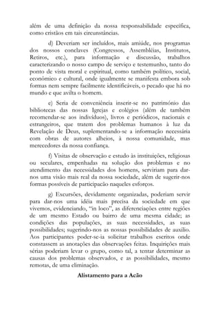 além de uma definição da nossa responsabilidade específica,
como cristãos em tais circunstâncias.
        d) Deveriam ser incluídos, mais amiúde, nos programas
dos nossos conclaves (Congressos, Assembléias, Institutos,
Retiros, etc.), para informação e discussão, trabalhos
caracterizando o nosso campo de serviço e testemunho, tanto do
ponto de vista moral e espiritual, como também político, social,
econômico e cultural, onde igualmente se manifesta embora sob
formas nem sempre facilmente identificáveis, o pecado que há no
mundo e que avilta o homem.
        e) Seria de conveniência inserir-se no património das
bibliotecas das nossas Igrejas e colégios (além de também
recomendar-se aos indivíduos), livros e periódicos, nacionais e
estrangeiros, que tratem dos problemas humanos à luz da
Revelação de Deus, suplementando-se a informação necessária
com obras de autores alheios, à nossa comunidade, mas
merecedores da nossa confiança.
       f) Visitas de observação e estudo às instituições, religiosas
ou seculares, empenhadas na solução dos problemas e no
atendimento das necessidades dos homens, serviriam para dar-
nos uma visão mais real da nossa sociedade, além de sugerir-nos
formas possíveis de participacão naqueles esforços.
        g) Excursões, devidamente organizadas, poderiam servir
para dar-nos uma idéia mais precisa da sociedade em que
vivemos, evidenciando, “in loco”, as diferenciações entre regiões
de um mesmo Estado ou bairro de uma mesma cidade; as
condições das populações, as suas necessidades, as suas
possibilidades; sugerindo-nos as nossas possibilidades de auxilio.
Aos participantes poder-se-ia solicitar trabalhos escritos onde
constassem as anotações das observações feitas. Inquirições mais
sérias poderiam levar o grupo, como tal, a tentar determinar as
causas dos problemas observados, e as possibilidades, mesmo
remotas, de uma eliminação.
                    Alistamento para a Acão
 
