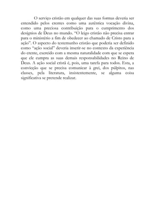 O serviço cristão em qualquer das suas formas deveria ser
entendido pelos crentes como uma autêntica vocação divina,
como uma preciosa contribuição para o cumprimento dos
desígnios de Deus no mundo. “O leigo cristão não precisa entrar
para o ministério a fim de obedecer ao chamado de Cristo para a
ação”. O aspecto do testemunho cristão que poderia ser definido
como “ação social” deveria inserir-se no contexto da experiência
do crente, exercido com a mesma naturalidade com que se espera
que ele cumpra as suas demais responsabilidades no Reino de
Deus. A ação social cristã é, pois, uma tarefa para todos. Esta, a
convicção que se precisa comunicar à grei, dos púlpitos, nas
classes, pela literatura, insistentemente, se alguma coisa
significativa se pretende realizar.
 