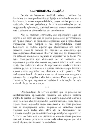 UM PROGRAMA DE AÇÃO
        Depois de havermos meditado sobre o ensino das
Escrituras e o exemplo histórico da Igreja a respeito da natureza e
do alcance da nossa responsabilidade, como cristão, para com a
sociedade, não nos poderíamos furtar à caracterização de um
programa de ação social, consentâneo com aqueles testemunhos,
para o tempo e as circunstâncias em que vivemos.
         Não se pretende, entretanto, que exponhamos aqui, no
espiríto e no estilo em que se elabora para a ação governamental
um “plano trienal”, as promoções específicas que a Igreja deverá
empreender para cumprir a sua responsabilidade social.
Tampouco se poderia esperar que alinhássemos uns tantos
preceitos éticos (à maneira dos manuais de escotismo), que
necessariamente devêssemos observar para que nos tornássemos
em cidadãos exemplares, segundo as expectativas de Deus. Por
mais consequentes que desejemos ser ao tratarmos das
implicações práticas das nossas cogitações sobre a ação social
cristã, não poderemos deixar de expressar-nos ainda em termos
bastante gerais, servindo as referências particulares que fizermos
apenas como sugestões que ilustram a ação possível. Não
poderíamos fazê-lo de outra maneira. A tanto nos obrigam a
natureza do Evangelho e dos fatos sociais. Passemos, pois, às
considerações que julgamos necessárias à informação de toda
atividade da grei nesse campo.
                               ***
         Oportunidades de serviço existem que só poderão ser
satisfatòriamente aproveitadas mediante um esforço bastante
amplo, de caráter internacional ou interdenominacional; outras já
estão na esfera das possibilidades denominacionais, num pais ou
região; outras atividades serão accessíveis e até mais próprias,
para as congregações locais, enquanto ao indivíduo caberá
cooperar com todas elas, além de se desincumbir das
responsabilidades que só o testemunho pessoal poderá promover.
A chave do êxito está em discernir as circunstâncias próprias,
para não intentar promover numa dada esfera aquilo que só é
viável, eficientemente, num outro âmbito.
 