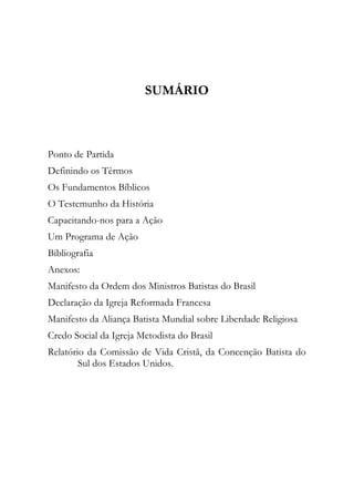SUMÁRIO



Ponto de Partida
Definindo os Têrmos
Os Fundamentos Bíblicos
O Testemunho da História
Capacitando-nos para a Ação
Um Programa de Ação
Bibliografia
Anexos:
Manifesto da Ordem dos Ministros Batistas do Brasil
Declaração da Igreja Reformada Francesa
Manifesto da Aliança Batista Mundial sobre Liberdade Religiosa
Credo Social da Igreja Metodista do Brasil
Relatório da Comissão de Vida Cristã, da Concenção Batista do
        Sul dos Estados Unidos.
 