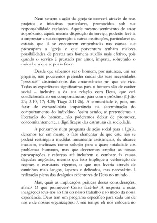 Nem sempre a ação da Igreja se exercerá através de seus
projetos e inicativas particulares, promovidos sob sua
responsabilidade exclusiva. Aquele mesmo sentimento de amor
ao próximo, aquela mesma disposição de serviço, poderão levá-la
a emprestar a sua cooperação a outras instituições, particulares ou
estatais que já se encontrem empenhadas nas causas que
preocupam a Igreja e que porventura tenham maiores
possibilidades de prestar aos homens auxílio mais efetivo, pois
quando o serviço é prestado por amor, importa, sobretudo, o
maior bem que se possa fazer.
        Desde que sabemos ser o homem, por natureza, um ser
gregário, não poderemos pretender cuidar das suas necessidades
“pessoais” abstraindo-nos das circunstâncias em que ele vive.
Todas as experiências significativas para o homem são de caráter
social – inclusive a da sua relação com Deus, que está
condicionada ao seu comportamento para com o próximo (I João
2.9; 3.10, 17; 4.20; Tiago 2.11-26). A comunidade é, pois, um
fator de extraordinária importância na determinação do
comportamento do indivíduo. Assim sendo, se pretendemos a
libertação do homem, não poderemos deixar de promover,
concomitantemente, a dignificação das estruturas da sociedade.
        A pensarmos num programa de ação social para a Igreja,
devemos ter em mente o fato elementar de que este não se
poderá restringir a medidas meramente assistenciais, de alcance
imediato, ineficazes como solução para a quase totalidade dos
problemas humanos, mas que deveremos ampliar as nossas
preocupações e esforços até incluírem o combate às causas
daquelas angústias, mesmo que isso implique a verberação de
regimes e estruturas vigentes, o que nos levaria através de
caminhos mais longos, ásperos e delicados, mas necessários à
realização plena dos desígnios redentores de Deus no mundo.
        Mas, quais as implicações práticas dessas considerações,
afinal? O que promover? Como fazê-lo? A resposta a essas
indagações leva-nos ao fim do nosso trabalho e ao início da nossa
experiência. Deus tem um programa específico para cada um de
nós e de nossas organizações. A seu tempo ele nos colocará no
 