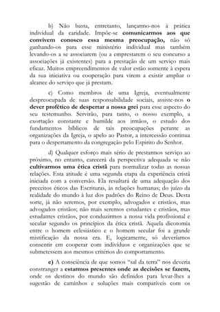 b) Não basta, entretanto, lançarmo-nos à prática
individual da caridade. Impõe-se comunicarmos aos que
convivem conosco essa mesma preocupação, não só
ganhando-os para esse ministério individual mas também
levando-os a se associarem (ou a emprestarem o seu concurso a
associações já existentes) para a prestação de um serviço mais
eficaz. Muitos empreendimentos de valor estão somente à espera
da sua iniciativa ou cooperação para virem a existir ampliar o
alcance do serviço que já prestam.
        c) Como membros de uma Igreja, eventualmente
despreocupada de suas responsabilidade sociais, assiste-nos o
dever profético de despertar a nossa grei para esse aspecto do
seu testemunho. Servirão, para tanto, o nosso exemplo, a
exortação constante e humilde aos irmãos, o estudo dos
fundamentos bíblicos de tais preocupações perante as
organizações da Igreja, o apelo ao Pastor, a intercessão continua
para o despertamento da congregação pelo Espirito do Senhor.
        d) Qualquer esforço mais sério de prestarmos serviço ao
próximo, no entanto, carecerá da perspectiva adequada se não
cultivarmos uma ética cristã para normalizar todas as nossas
relações. Esta atitude é uma segunda etapa da experiência cristã
iniciada com a conversão. Ela resultará de uma adequação dos
preceitos éticos das Escrituras, às relações humanas; do juízo da
realidade do mundo à luz dos padrões do Reino de Deus. Desta
sorte, já não seremos, por exemplo, advogados e cristãos, mas
advogados cristãos; não mais seremos estudantes e cristãos, mas
estudantes cristãos, por conduzirmos a nossa vida profissional e
secular segundo os princípios da ética cristã. Aquela dicotomia
entre o homem eclesiástico e o homem secular foi a grande
mistificação da nossa era. E, logicamente, só deveríamos
consentir em cooperar com indivíduos e organizações que se
submetessem aos mesmos critérios do comportamento.
       e) A consciência de que somos “sal da terra” nos deveria
constranger a estarmos presentes onde as decisões se fazem,
onde os destinos do mundo são definidos para levar-lhes a
sugestão de caminhos e soluções mais compatíveis com os
 