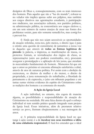 desígnios de Deus e, conseqüentemente, com os reais interesses
dos homens. Para aqueles que são a “luz do mundo”, colocar-se
no velador não implica apenas subir aos púlpitos, mas também
aos cargos diretivos nas agremiações estudantis, à participação
nos sindicatos, nas associações culturais, nos partidos políticos,
na administração pública, na concorrência aos cargos eletivos e,
em um sem número de outros ensejos de atuar nas fontes dos
problemas sociais, para não somente remediá-los, mas corrigi-los
e preveni-los.
        f) Ainda que não nos sejam accessiveis as oportunidades
de atuação referidas, resta-nos, pelo menos, o direito (que é para
o cristão uma questão de consciência) de juntarmos a nossa voz
às daqueles que através de todas as formas legítimas de
pressão (a palavra, a imprensa, as manifestações de massa, os
protestos formais, as reivindicações dos órgãos de classe, as
representações junto aos poderes constituídos, etc.), procuram
assegurar a promulgação e a aplicação de leis justas, que atendam
às necessidades fundamentais do homem . Momentos há que em
que o amor ao próximo só encontra afirmação satisfatória e cabal,
através de atos de natureza política. Foi assim com a abolição da
escravatura, os direitos da mulher e do menor, o direito de
propriedade, a justa remuneração do trabalhador, a liberdade de
pensamento e de expressão, o juízo em tribunais populares e em
tantas outras vitórias evidentes do espírito do Cristianismo sobre
as tradições dos homens e as estruturas do mundo.
                    A Ação da Igreja Local
        A ação individual, no entanto, não esgota de maneira
alguma, as possibilidades e responsabílidades de atuação do
Cristianismo na sociedade. Há uma faixa dentro da qual o esforço
individual só tem sentido prático quando integrado num projeto
da Igreja local. Essas iniciativas, além de prestarem relativo
serviço ao povo, ilustram eloqüentemente a sua mensagem de
amor.
       a) A primeira responsabilidade da Igreja local no que
tange à ação social, é a de inculcar nos seus membros a idéia
de uma cidadania responsável. É fazê-los entender que o ideal
 