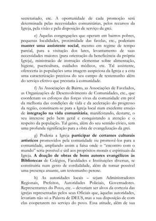secretariado, etc. A oportunidade de cada promoção será
determinada pelas necessidades comunitárias, pelos recursos da
Igreja, pela visão e pela disposição de serviço da grei.
        e) Aquelas congregações que operam em bairros pobres,
pequenas localidades, proximidade das favelas, etc., poderiam
manter uma assistente social, mesmo em regime de tempo
parcial, para a visitação dos lares, levantamento de suas
necessidades maiores (para orientação da beneficência da própria
Igreja), ministracão de instrução elementar sobre alimentação,
higiene, puericultura, cuidados médicos, etc. Tal assistente,
ofereceria às populações uma imagem auspiciosa da Igreja e a esta
uma caracterização preciosa do seu campo de testemunho além
do serviço efetivo que prestaria à comunidade.
        f) As Associações de Bairro, as Associações de Favelados,
as Organizações de Desenvolvimento de Comunidades, etc., que
coordenam os esforços das forças vivas da comunidade em prol
da melhoria das condições de vida e da aceleração do progresso
da região, constituem-se para a Igreja local num excelente ensejo
de integração na vida comunitária, manifestando, destarte, o
seu interesse pelo bem geral e conquistando a atenção e o
respeito da população. Tal gesto, além do seu sentido cívico, tem
uma profunda significação para a obra de evangelização da grei.
        g) Poderia a Igreja participar de certames culturais
artísticos promovidos pela comunidade ou promovê-los para a
comunidade, ampliando assim a faixa onde o “encontro com o
mundo” seria possível e útil aos propósitos morais e espirituais da
Igreja. A doação de obras de bons autores evangélicos às
Bibliotecas de Colégios, Faculdades e Instituições diversas, se
constituiria num gesto de cordialidade, além de tornar possível
uma presença atuante, um testemunho perene.
         h) As autoridades locais – sejam Administradores
Regionais, Prefeitos, Autoridades Policiais, Governadores.
Representantes do Povo, etc. – deveriam ser alvos da cortezia das
igrejas representadas pelos seus Oficiais que, àquelas autoridades,
levariam não só a Palavra de DEUS, mas a sua disposição de com
elas cooperarem no serviço do povo. Essa atitude, além de sua
 