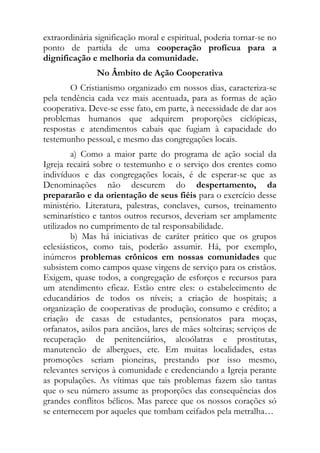 extraordinária significação moral e espiritual, poderia tornar-se no
ponto de partida de uma cooperação profícua para a
dignificação e melhoria da comunidade.
               No Âmbito de Ação Cooperativa
        O Cristianismo organizado em nossos dias, caracteriza-se
pela tendência cada vez mais acentuada, para as formas de ação
cooperativa. Deve-se esse fato, em parte, à necessidade de dar aos
problemas humanos que adquirem proporções ciclópicas,
respostas e atendimentos cabais que fugiam à capacidade do
testemunho pessoal, e mesmo das congregações locais.
        a) Como a maior parte do programa de ação social da
Igreja recairá sobre o testemunho e o serviço dos crentes como
indivíduos e das congregações locais, é de esperar-se que as
Denominações não descurem do despertamento, da
prepararão e da orientação de seus fiéis para o exercício desse
ministério. Literatura, palestras, conclaves, cursos, treinamento
seminarístico e tantos outros recursos, deveriam ser amplamente
utilizados no cumprimento de tal responsabilidade.
        b) Mas há iniciativas de caráter prático que os grupos
eclesiásticos, como tais, poderão assumir. Há, por exemplo,
inúmeros problemas crônicos em nossas comunidades que
subsistem como campos quase virgens de serviço para os cristãos.
Exigem, quase todos, a congregação de esforços e recursos para
um atendimento eficaz. Estão entre eles: o estabelecimento de
educandários de todos os níveis; a criação de hospitais; a
organização de cooperativas de produção, consumo e crédito; a
criação de casas de estudantes, pensionatos para moças,
orfanatos, asilos para anciãos, lares de mães solteiras; serviços de
recuperação de penitenciários, alcoólatras e prostitutas,
manutencão de albergues, etc. Em muitas localidades, estas
promoções seriam pioneiras, prestando por isso mesmo,
relevantes serviços à comunidade e credenciando a Igreja perante
as populações. As vítimas que tais problemas fazem são tantas
que o seu número assume as proporções das consequências dos
grandes conflitos bélicos. Mas parece que os nossos corações só
se enternecem por aqueles que tombam ceifados pela metralha…
 