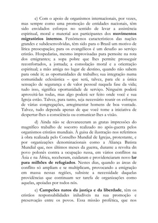 c) Com o apoio de organismos internacionais, por vezes,
mas sempre como uma promoção de entidades nacionais, têm
sido envidados esforços no sentido de levar a assistência
espiritual, moral e material aos participantes dos movimentos
migratórios internos. Fenômenos característicos das nações
grandes e subdesenvolvidas, têm sido para o Brasil um motivo de
lírica preocupação; para os evangélicos é um desafio ao serviço
cristão. Hospedarias, mesmo improvisadas para pernoite na rota
dos emigrantes; a sopa pobre que lhes permite prosseguir
reconfortados, a jornada; a consolação moral e a orientação
espiritual; a mão amiga no lugar de destino, quando não sabem
para onde ir; as oportunidades de trabalho; sua integração numa
comunidade eclesiástica – que será, talvez, para ele a única
sensação de segurança e de valor pessoal naquela fase da vida;
tudo isso, significa oportunidade de serviço. Ninguém poderá
aproveitá-las todas, mas algo poderá ser feito onde você e sua
Igreja estão. Talvez, para tanto, seja necessário reunir os esforços
de várias congregações, arregimentar homens de boa vontade.
Talvez, tudo dependa apenas de que você tome a iniciativa de
despertar-lhes a consciência ou comunicar-lhes a visão.
        d) Ainda não se desvaneceram as gratas impressões do
magnífico trabalho de socorro realizado no após-guerra pelos
organismos cristãos mundiais. À guisa de ilustração nos referimos
à obra realizada pelo Conselho Mundial de Igrejas, protestante, e
por organizações denominacionais como a Aliança Batista
Mundial que, nos últimos meses da guerra, durante a revolta dn
povo polonês contra a ocupação russa, em vários conflitos na
Ásia e na África, receberam, cuidaram e providenciaram novo lar
para milhões de refugiados. Nestes dias, quando as áreas de
conflito só ampliam e se multiplicam, provocando a emigração
em massa nessas regiões, subsiste a necessidade daquelas
providências que continuam ser tarefa de organizações como
aquelas, apoiadas por todos nós.
        e) Campeões natos da justiça e da liberdade, têm os
cristãos responsabilidades iniludíveis na sua promoção e
preservação entre os povos. Essa missão profética, que nos
 