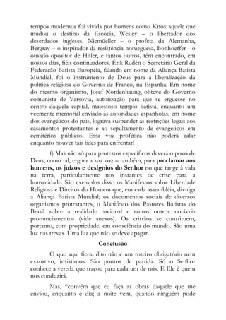 tempos modernos foi vivida por homens como Knox aquele que
mudou o destino da Escócia, Wesley – o libertador dos
deserdados ingleses, Niemüeller – o profeta da Alemanha,
Bergrav – o inspirador da resistência norueguesa, Bonhoeffer - o
ousado opositor de Hitler, e tantos outros, têm encontrado, em
nossos dias, fiéis continuadores. Érik Rudén o Secretário Geral da
Federação Batista Européia, falando em nome da Aliança Batista
Mundial, foi o instrumento de Deus para a liberalização da
política religiosa do Governo de Franco, na Espanha. Em nome
do mesmo organismo, Josef Nordenhaung, obteve do Governo
comunista de Varsóvia, autorização para que se erguesse no
centro daquela capital, majestoso templo batista, enquanto um
veemente memorial enviado às autoridades espanholas, em nome
dos evangélicos do pais, lograva suspender as restrições legais aos
casamentos protestantes e ao sepultamento de evangélicos em
cemitérios públicos. Essa voz profética não poderá calar
enquanto houver tais lides para enfrentar!
        f) Mas não só para protestos específicos deverá o povo de
Deus, como tal, erguer a sua voz – também, para proclamar aos
homens, os juízos e desígnios do Senhor no que tange à vida
na terra, particularmente nos instantes de crise para a
humanidade. São exemplos disso os Manifestos sobre Liberdade
Religiosa e Direitos do Homem que, em cada assembléia, divulga
a Aliança Batista Mundial; os documentos sociais de diversos
organismos protestantes, o Manifesto dos Pastores Batistas do
Brasil sobre a realidade nacional e tantos outros notáveis
pronunciamentos (vide anexos). Os cristãos se constituem,
portanto, com propriedade, em consciência do mundo. São uma
luz nas trevas. Uma luz que não se deve apagar.
                           Conclusão
        O que aqui ficou dito não é um roteiro obrigatório nem
exaustivo, insistimos. São pontos de partida. Só o Senhor
conhece a vereda que traçou para cada um de nós. E Ele é quem
nos conduzirá.
       Mas, “convém que eu faça as obras daquele que me
enviou, enquanto é dia; a noite vem, quando ninguém pode
 