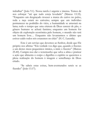 trabalhar” (João 9.1). Nossa tarefa é urgente e imensa. Temos de
nos esforçar “até que tudo esteja levedado” (Mateus 13.33).
“Enquanto um desgraçado trouxer a marca do cativo no pulso,
toda a raça estará no cativeiro; sempre que um indivíduo
permanecer na podridão do vício, a humanidade se arrastará na
lama; todo o tempo que uma criatura de Deus carecer de pão, o
gênero humano se achará faminto; enquanto um homem for
objeto de exploração econômica pelo homem, o mundo não terá
um homem livre… Enquanto não levantarmos o último que
estiver caído todos nós estaremos no chão” (H. C. Lacerda).
        Este é um serviço que devemos ao Senhor, desde que Ele
próprio nos afirma: “Em verdade vos digo que, quando o fizestes
a um destes meus pequeninos irmãos, a mim o fizestes” (Mateus
25.40). Cumpre-nos dar o testemunho que salva a alma e praticar
a ação que alimenta o corpo e dignifica o espírito se queremos a
plena realização do homem à imagem e semelhança de Deus
criado.
        “Se sabeis estas coisas, bem-aventurados sereis se as
fizerdes” (João 13.17).
 