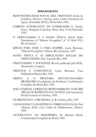 BIBLIOGRAFIA
RESPONSABELIDAD SOCIAL DEL CRISTIANO (Guia de
     Estúdios). Diversos Autores, Junta Latino-Americana da
     Igreja e Sociedade (ISAL), Montevideo 1964.
CHRIST’S ALTERNATIVE TO COMMUNISM, E. Stanley
     Jones, Abingdon-Cokesbury Press, New York/Nashville,
     1935.
O CRISTIANISMO E A NOSSA ÉPOCA, David Malta
    Nascimento, in “Diretriz Evangélica”, nº 12 Abril 1951,
    Rio de Janeiro.
IDÉIAS PARA HOJE E PARA SEMPRE, Lauro Bretones,
     “Diretriz Evangélica” Editora, Rio da Janeiro, 1951
NOSSA ÉPOCA E AS IMPLICAÇÕES SOCIAIS DO
     CRISTIANISMO, H.C. Lacerda, Rio, 1948
CRISTIANISMO Y SOCIEDAD, Revista publicada pela ISAL,
      Montevideo, Uruguay.
CRISTÃOS E COMUNISTAS, Lauro               Bretones,   Casa
     Publicadora Batista, Rio, 1956
CRISTO   E      O     PROCESSO        REVOLUCIONÁRIO
     BRASILEIRO (Conferência do Nordeste), Confederação
     Evangélica do Brasil, Rio, 1962.
THE COMMON CHRISTIAN RESPONSIBILITY TOWARD
     ÁREAS OF RAPID SOCIAL CHANCE (and statement),
     World Council of Churchea, 1956
OS PROFETAS E A PROMESSA, A. R. Crabtree, Rio, 1947
LAS IGLESIAS Y LOS RÁPIDOS CÂMBIOS SOCIALES, Paul
      Abrecht, ISAL, Casa Unida de Publicaciones, México,
      1S63
ALTERNATIVA AO DESESPERO, M. Richard Shaull,
     Confederação Evangélica do Brasil, 1962.
 