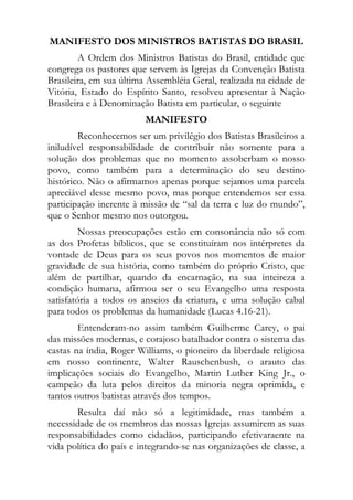 MANIFESTO DOS MINISTROS BATISTAS DO BRASIL
        A Ordem dos Ministros Batistas do Brasil, entidade que
congrega os pastores que servem às Igrejas da Convenção Batista
Brasileira, em sua última Assembléia Geral, realizada na cidade de
Vitória, Estado do Espírito Santo, resolveu apresentar à Nação
Brasileira e à Denominação Batista em particular, o seguinte
                         MANIFESTO
        Reconhecemos ser um privilégio dos Batistas Brasileiros a
iniludível responsabilidade de contribuir não somente para a
solução dos problemas que no momento assoberbam o nosso
povo, como também para a determinação do seu destino
histórico. Não o afirmamos apenas porque sejamos uma parcela
apreciável desse mesmo povo, mas porque entendemos ser essa
participação inerente à missão de “sal da terra e luz do mundo”,
que o Senhor mesmo nos outorgou.
         Nossas preocupações estão em consonância não só com
as dos Profetas bíblicos, que se constituíram nos intérpretes da
vontade de Deus para os seus povos nos momentos de maior
gravidade de sua história, como também do próprio Cristo, que
além de partilhar, quando da encarnação, na sua inteireza a
condição humana, afirmou ser o seu Evangelho uma resposta
satisfatória a todos os anseios da criatura, e uma solução cabal
para todos os problemas da humanidade (Lucas 4.16-21).
        Entenderam-no assim também Guilherme Carey, o pai
das missões modernas, e corajoso batalhador contra o sistema das
castas na índia, Roger Williams, o pioneiro da liberdade religiosa
em nosso continente, Walter Rauschenbush, o arauto das
implicações sociais do Evangelho, Martin Luther King Jr., o
campeão da luta pelos direitos da minoria negra oprimida, e
tantos outros batistas através dos tempos.
       Resulta daí não só a legitimidade, mas também a
necessidade de os membros das nossas Igrejas assumirem as suas
responsabilidades como cidadãos, participando efetivaraente na
vida política do país e integrando-se nas organizações de classe, a
 