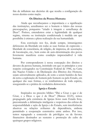fim de influírem nas decisões de que resulta a configuração do
nosso destino como nação.
               Os Direitos da Pessoa Humana
        Ainda que reconheçamos a importância e a significação
das instituições, acreditamos ser o homem o fulcro das nossas
preocupações, porquanto “criado à imagem e semelhança de
Deus”. Porisso, entendemos estar a legitimidade de qualquer
regime, sistema ou instituição condicionada à medida em que
possibilite à criatura a plena realização da sua humanidade.
        Esta convicção nos fez, desde sempre, intransigentes
defensores da liberdade em todas as suas formas de expressão –
liberdade de consciência, de religião, de imprensa, de associação,
de locomoção, etc., bem como de auto-determinação dos povos
livremente manifesta como condição imprescindível à vida
humana.
        Por corresponderem à nossa concepção dos direitos e
deveres da pessoa humana, insistindo em que os princípios a esse
respeito consagrados na Constituição Federal de 1946, na Carta
das Nações Unidas e da Declaração dos Direitos dos Homens,
sejam universalmente aplicados, de sorte a serem banidos da face
da terra a exploração do homem pelo homem ou pelo Estado, em
qualquer das suas formas, e os totalitarismos de toda espécie,
assegurando-se a prática da verdadeira democracia.
                        Igreja e Estado
        Inspirados no preceito bíblico “Dai a César o que é de
César, e a Deus o que é de Deus” (Mateus 22.21), temos
propugnado pela existência de Igrejas livres num Estado livre,
preconizando a delimitação inteligente e respeitosa das esferas de
responsabilidade e ação da Igreja e do Estado, sem interferências
abusivas ou relações aviltantes de dependência, embora
permitindo a cooperação construtiva entre ambos. Por isso,
temos repugnado a concessão de privilégios ou de favores
financeiros destinados ao sustento e promoção do culto de
quaisquer grupos religiosos.
 