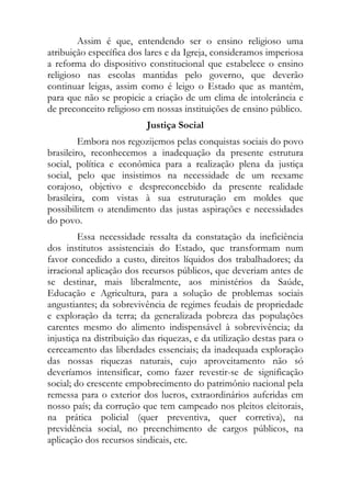 Assim é que, entendendo ser o ensino religioso uma
atribuição específica dos lares e da Igreja, consideramos imperiosa
a reforma do dispositivo constitucional que estabelece o ensino
religioso nas escolas mantidas pelo governo, que deverão
continuar leigas, assim como é leigo o Estado que as mantém,
para que não se propicie a criação de um clima de intolerância e
de preconceito religioso em nossas instituições de ensino público.
                          Justiça Social
         Embora nos regozijemos pelas conquistas sociais do povo
brasileiro, reconhecemos a inadequação da presente estrutura
social, política e econômica para a realização plena da justiça
social, pelo que insistimos na necessidade de um reexame
corajoso, objetivo e despreconcebido da presente realidade
brasileira, com vistas à sua estruturação em moldes que
possibilitem o atendimento das justas aspirações e necessidades
do povo.
         Essa necessidade ressalta da constatação da ineficiência
dos institutos assistenciais do Estado, que transformam num
favor concedido a custo, direitos líquidos dos trabalhadores; da
irracional aplicação dos recursos públicos, que deveriam antes de
se destinar, mais liberalmente, aos ministérios da Saúde,
Educação e Agricultura, para a solução de problemas sociais
angustiantes; da sobrevivência de regimes feudais de propriedade
e exploração da terra; da generalizada pobreza das populações
carentes mesmo do alimento indispensável à sobrevivência; da
injustiça na distribuição das riquezas, e da utilização destas para o
cerceamento das liberdades essenciais; da inadequada exploração
das nossas riquezas naturais, cujo aproveitamento não só
deveríamos intensificar, como fazer revestir-se de significação
social; do crescente empobrecimento do patrimônio nacional pela
remessa para o exterior dos lucros, extraordinários auferidas em
nosso país; da corrução que tem campeado nos pleitos eleitorais,
na prática policial (quer preventiva, quer corretiva), na
previdência social, no preenchimento de cargos públicos, na
aplicação dos recursos sindicais, etc.
 