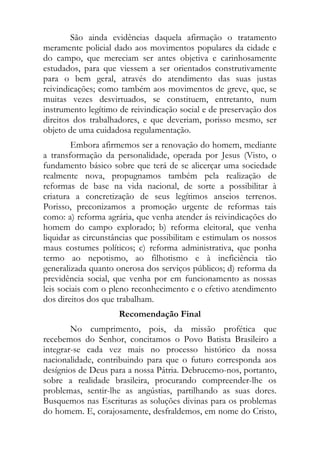 São ainda evidências daquela afirmação o tratamento
meramente policial dado aos movimentos populares da cidade e
do campo, que mereciam ser antes objetiva e carinhosamente
estudados, para que viessem a ser orientados construtivamente
para o bem geral, através do atendimento das suas justas
reivindicações; como também aos movimentos de greve, que, se
muitas vezes desvirtuados, se constituem, entretanto, num
instrumento legítimo de reivindicação social e de preservação dos
direitos dos trabalhadores, e que deveriam, porisso mesmo, ser
objeto de uma cuidadosa regulamentação.
         Embora afirmemos ser a renovação do homem, mediante
a transformação da personalidade, operada por Jesus (Visto, o
fundamento básico sobre que terá de se alicerçar uma sociedade
realmente nova, propugnamos também pela realização de
reformas de base na vida nacional, de sorte a possibilitar à
criatura a concretização de seus legítimos anseios terrenos.
Porisso, preconizamos a promoção urgente de reformas tais
como: a) reforma agrária, que venha atender ás reivindicações do
homem do campo explorado; b) reforma eleitoral, que venha
liquidar as circunstâncias que possibilitam e estimulam os nossos
maus costumes políticos; c) reforma administrativa, que ponha
termo ao nepotismo, ao filhotismo e à ineficiência tão
generalizada quanto onerosa dos serviços públicos; d) reforma da
previdência social, que venha por em funcionamento as nossas
leis sociais com o pleno reconhecimento e o efetivo atendimento
dos direitos dos que trabalham.
                     Recomendação Final
        No cumprimento, pois, da missão profética que
recebemos do Senhor, concitamos o Povo Batista Brasileiro a
integrar-se cada vez mais no processo histórico da nossa
nacionalidade, contribuindo para que o futuro corresponda aos
desígnios de Deus para a nossa Pátria. Debrucemo-nos, portanto,
sobre a realidade brasileira, procurando compreender-lhe os
problemas, sentir-lhe as angústias, partilhando as suas dores.
Busquemos nas Escrituras as soluções divinas para os problemas
do homem. E, corajosamente, desfraldemos, em nome do Cristo,
 