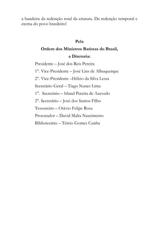 a bandeira da redenção total da criatura. Da redenção temporal e
eterna do povo brasileiro!


                              Pela
          Ordem dos Ministros Batistas do Brasil,
                          a Diretoria:
       Presidente – José dos Reis Pereira
       1°. Vice-Presidente – José Lins de Albuquerque
       2°. Vice-Presidente –Hélcio da Silva Lessa
       Secretário Geral – Tiago Nunes Lima
       1°. Secretário – Irland Pereira de Azevedo
       2°. Secretário – José dos Santos Filho
       Tesoureiro – Otávio Felipe Rosa
       Procurador – David Malta Nascimento
       Bibliotecário – Tércio Gomes Cunha
 