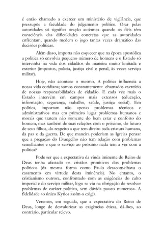 é então chamado a exercer um ministério de vigilância, que
pressupõe a faculdade do julgamento político. Orar pelas
autoridades só significa oração autêntica quando os fiéis têm
consciência das dificuldades concretas que as autoridades
enfrentam, quando medem o jogo tantas vezes dramático das
decisões políticas.
         Além disso, importa não esquecer que na época apostólica
a política só envolvia pequeno número de homens e o Estado só
intervinha na vida dos cidadãos de maneira muito limitada e
exterior (impostos, polícia, justiça civil e penal, às vezes serviço
militar).
         Hoje, não acontece o mesmo. A política influencia a
nossa vida cotidiana; somos constantemente chamados exercício
de nossas responsabilidades de cidadão. E cada vez mais o
Estado intervém em campos mais extensos (educação,
informação, segurança, trabalho, saúde, justiça social). Em
política, importam não apenas problemas técnicos e
administrativos mas em primeiro lugar problemas humanos e
morais que tratem não somente do bem estar e conforto do
homem, mas também de suas relações com o próximo, do futuro
de seus filhos, do respeito a que tem direito toda criatura humana,
da paz e da guerra. De que maneira poderiam as Igrejas pensar
que a pregação do Evangelho não tem relação com problemas
semelhantes e que o serviço ao próximo nada tem a ver com a
política?
         Pode ser que a expectativa da vinda iminente do Reino de
Deus tenha afastado os cristãos primitivos dos problemas
políticos (da mesma forma como Paulo desaconselhava o
casamento em virtude desta iminência). No entanto, o
cristianismo outrora, confrontado com as exigências do culto
imperial e do serviço militar, logo se viu na obrigação de resolver
problemas de caráter político, sem dúvida pouco numerosa. A
fidelidade ao único Kyrios assim o exigia.
        Veremos, em seguida, que a expectativa do Reino de
Deus, longe de desvalorizar as exigências éticas, dá-lhes, ao
contrário, particular relevo.
 