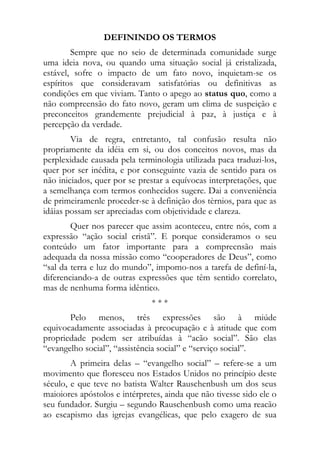 DEFININDO OS TERMOS
        Sempre que no seio de determinada comunidade surge
uma ideia nova, ou quando uma situação social já cristalizada,
estável, sofre o impacto de um fato novo, inquietam-se os
espíritos que consideravam satisfatórias ou definitivas as
condições em que viviam. Tanto o apego ao status quo, como a
não compreensão do fato novo, geram um clima de suspeição e
preconceitos grandemente prejudicial à paz, à justiça e à
percepção da verdade.
        Via de regra, entretanto, tal confusão resulta não
propriamente da idéia em si, ou dos conceitos novos, mas da
perplexidade causada pela terminologia utilizada paca traduzi-los,
quer por ser inédita, e por conseguinte vazia de sentido para os
não iniciados, quer por se prestar a equívocas interpretações, que
a semelhança com termos conhecidos sugere. Dai a conveniência
de primeiramenle proceder-se à definição dos tèrnios, para que as
idáias possam ser apreciadas com objetividade e clareza.
        Quer nos parecer que assim aconteceu, entre nós, com a
expressão “ação social cristã”. E porque consideramos o seu
conteúdo um fator importante para a comprecnsão mais
adequada da nossa missão como “cooperadores de Deus”, como
“sal da terra e luz do mundo”, impomo-nos a tarefa de definí-la,
diferenciando-a de outras expressões que têm sentido correlato,
mas de nenhuma forma idêntico.
                               ***
       Pelo menos, três expressões são à miúde
equivocadamente associadas à preocupação e à atitude que com
propriedade podem ser atribuídas à “acão social”. São elas
“evangelho social”, “assistência social” e “serviço social”.
        A primeira delas – “evangelho social” – refere-se a um
movimento que floresceu nos Estados Unidos no princípio deste
século, e que teve no batista Walter Rauschenbush um dos seus
maioiores apóstolos e intérpretes, ainda que não tivesse sido ele o
seu fundador. Surgiu – segundo Rauschenbush como uma reacão
ao escapismo das igrejas evangélicas, que pelo exagero de sua
 