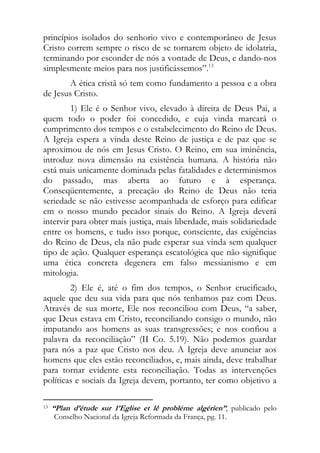princípios isolados do senhorio vivo e contemporâneo de Jesus
Cristo correm sempre o risco de se tornarem objeto de idolatria,
terminando por esconder de nós a vontade de Deus, e dando-nos
simplesmente meios para nos justificássemos”.13
       A ética cristã só tem como fundamento a pessoa e a obra
de Jesus Cristo.
         1) Ele é o Senhor vivo, elevado à direita de Deus Pai, a
quem todo o poder foi concedido, e cuja vinda marcará o
cumprimento dos tempos e o estabelecimento do Reino de Deus.
A Igreja espera a vinda deste Reino de justiça e de paz que se
aproximou de nós em Jesus Cristo. O Reino, em sua iminência,
introduz nova dimensão na existência humana. A história não
está mais unicamente dominada pelas fatalidades e determinismos
do passado, mas aberta ao futuro e à esperança.
Conseqüentemente, a precação do Reino de Deus não teria
seriedade se não estivesse acompanhada de esforço para edificar
em o nosso mundo pecador sinais do Reino. A Igreja deverá
intervir para obter mais justiça, mais liberdade, mais solidariedade
entre os homens, e tudo isso porque, consciente, das exigências
do Reino de Deus, ela não pude esperar sua vinda sem qualquer
tipo de ação. Qualquer esperança escatológica que não signifique
uma ética concreta degenera em falso messianismo e em
mitologia.
        2) Ele é, até o fim dos tempos, o Senhor crucificado,
aquele que deu sua vida para que nós tenhamos paz com Deus.
Através de sua morte, Ele nos reconciliou com Deus, “a saber,
que Deus estava em Cristo, reconciliando consigo o mundo, não
imputando aos homens as suas transgressões; e nos confiou a
palavra da reconciliação” (II Co. 5.19). Não podemos guardar
para nós a paz que Cristo nos deu. A Igreja deve anunciar aos
homens que eles estão reconciliados, e, mais ainda, deve trabalhar
para tornar evidente esta reconciliação. Todas as intervenções
políticas e sociais da Igreja devem, portanto, ter como objetivo a

                                                            
13 “Plan d’étude sur 1’Eglise et lê probléme algérien”, publicado pelo

   Conselho Nacional da Igreja Reformada da França, pg. 11.
 