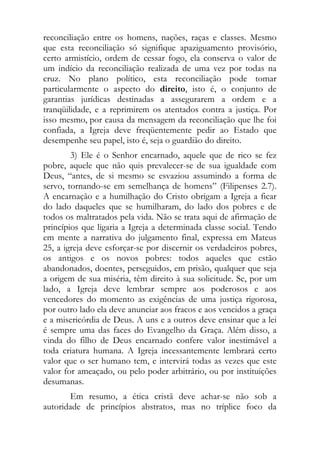 reconciliação entre os homens, nações, raças e classes. Mesmo
que esta reconciliação só signifique apaziguamento provisório,
certo armistício, ordem de cessar fogo, ela conserva o valor de
um indício da reconciliação realizada de uma vez por todas na
cruz. No plano político, esta reconciliação pode tomar
particularmente o aspecto do direito, isto é, o conjunto de
garantias jurídicas destinadas a assegurarem a ordem e a
tranqüilidade, e a reprimirem os atentados contra a justiça. Por
isso mesmo, por causa da mensagem da reconciliação que lhe foi
confiada, a Igreja deve freqüentemente pedir ao Estado que
desempenhe seu papel, isto é, seja o guardião do direito.
        3) Ele é o Senhor encarnado, aquele que de rico se fez
pobre, aquele que não quis prevalecer-se de sua igualdade com
Deus, “antes, de si mesmo se esvaziou assumindo a forma de
servo, tornando-se em semelhança de homens” (Filipenses 2.7).
A encarnação e a humilhação do Cristo obrigam a Igreja a ficar
do lado daqueles que se humilharam, do lado dos pobres e de
todos os maltratados pela vida. Não se trata aqui de afirmação de
princípios que ligaria a Igreja a determinada classe social. Tendo
em mente a narrativa do julgamento final, expressa em Mateus
25, a igreja deve esforçar-se por discernir os verdadeiros pobres,
os antigos e os novos pobres: todos aqueles que estão
abandonados, doentes, perseguidos, em prisão, qualquer que seja
a origem de sua miséria, têm direito à sua solicitude. Se, por um
lado, a Igreja deve lembrar sempre aos poderosos e aos
vencedores do momento as exigências de uma justiça rigorosa,
por outro lado ela deve anunciar aos fracos e aos vencidos a graça
e a misericórdia de Deus. A uns e a outros deve ensinar que a lei
é sempre uma das faces do Evangelho da Graça. Além disso, a
vinda do filho de Deus encarnado confere valor inestimável a
toda criatura humana. A Igreja incessantemente lembrará certo
valor que o ser humano tem, e intervirá todas as vezes que este
valor for ameaçado, ou pelo poder arbitrário, ou por instituições
desumanas.
       Em resumo, a ética cristã deve achar-se não sob a
autoridade de princípios abstratos, mas no tríplice foco da
 
