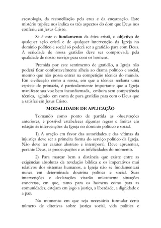 escatologia, da reconciliação pela cruz e da encarnação. Este
mistério tríplice nos indica os três aspectos do dom que Deus nos
conferiu em Jesus Cristo.
       Se é este o fundamento da ética cristã, o objetivo de
qualquer ação cristã e de qualquer intervenção da Igreja no
domínio político e social só poderá ser a gratidão para com Deus.
A seriedade de nossa gratidão deve ser comprovada pela
qualidade de nosso serviço para com os homens.
         Premida por este sentimento de gratidão, a Igreja não
poderá ficar confortavelmente alheia ao drama político e social,
mesmo que não possa entrar na competição técnica do mundo.
Em civilização como a nossa, em que a técnica reclama uma
espécie de primazia, é particularmente importante que a Igreja
manifeste sua voz bem inconformada, embora sem competência
técnica, agindo em conta de pura gratidão para com o Deus que
a satisfez em Jesus Cristo.
             MODALIDADE DE APLICAÇÃO
        Tomando como ponto de partida as observações
anteriores, é possível estabelecer algumas regras e limites em
relação às intervenções da Igreja no domínio político e social.
        1) A oração em favor das autoridades e das vítimas da
injustiça deve ser a primeira forma do serviço político da Igreja.
Não deve ter caráter abstrato e intemporal. Deve apresentar,
perante Deus, as preocupações e as infelicidades do momento.
        2) Para marcar bem a distância que existe entre as
exigências absolutas da revelação bíblica e os imperativos mui
relativos dos sistemas humanos, a Igreja não se fundamentará
nunca em determinada doutrina política e social. Suas
intervenções e declarações visarão unicamente situações
concretas, em que, tanto para os homens como para as
comunidades, estejam em jogo a justiça, a liberdade, a dignidade e
a paz.
      No momento em que seja necessário formular certo
número de diretivas sobre justiça social, vida política e
 